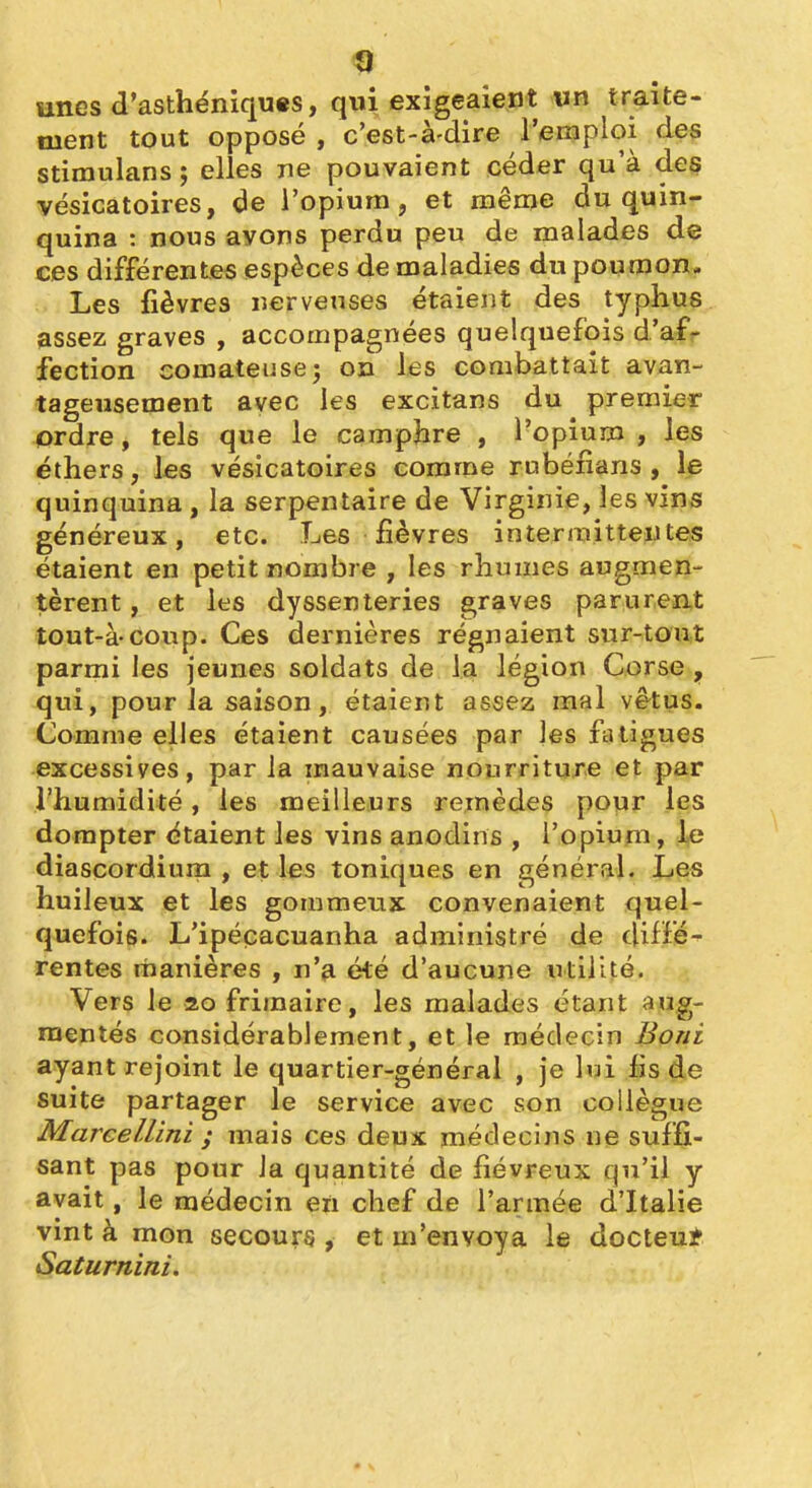 «9 unes d'asthéniqu«s, qui exigeaient «n traite- ment tout opposé , c'est-à-dire l'emploi des stiraulans ; elles ne pouvaient céder qu'à des vésicatoires, de l'opium, et même du quin- quina : nous ayons perdu peu de malades de ces différentes espèces de maladies du poumon. Les fièvres nerveuses étaient des typhus assez graves , accompagnées quelquefois d'af- fection comateuse î on les combattait avan- tageusement avec les excitans du premier ordre, tels que le camphre , l'opium , les éthers, les vésicatoires comme rubénans , le quinquina , la serpentaire de Virginie, les vins généreux, etc. Les fièvres intermittentes étaient en petit nombre , les rhumes augmen- tèrent , et les dyssenteries graves parurent tout-à-coup. Ces dernières régnaient sur-tout parmi les jeunes soldats de la légion Corse , qui, pour la saison, étaient assez mal vêtus. Comme elles étaient causées par jes fatigues excessives, par la mauvaise nourriture et par l'humidité, les meilleurs remèdes pour les dompter étaient les vins anodins , l'opium, diascordiura , et les toniques en général. Les huileux et les gommeux convenaient quel- quefois. L'ipéçacuanha administré de <\iiï'é^ rentes manières , n'a été d'aucune utilité. Vers le 20 frimaire, les malades étant aug- mentés considérablement, et le médecin Boni ayant rejoint le quartier-général , je lui fis de suite partager le service avec son collègue MareeUini i mais ces deux médecins ne suffi- sant pas pour Ja quantité de fiévreux qu'il y avait, le médecin en chef de l'armée d'Italie vint à mon secours , et m'envoya le docteu* Saturnini.