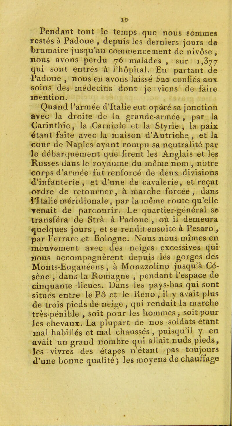 lO Pendant tout le temps que nous sommes restés h Padoue , depuis les derniers jours de brumaire jusqu'au commencement de nivôse , nous avons perdu 76 malades , sur 1,377 qui sont entrés à l'hôpital. En partant de Padoue , nous en avons laissé Sao confiés aux soins des médecins dont je viens de faire mention. Quand l'armée d'Italie eut opéré sa jonction avec la droite de la grande-armée , par la Carinthie, la Carniole et la Styrie , la paix étant faite avec la maison d'Autriche, et la cour de Naples ayant rompu sa neutralité par le débarquement que firent les Anglais et les Russes dans le royaume du mênje nom , notre corps d'armée fut renforcé de deux, divisions d'infanterie, et d'une de cavalerie, et reçut ordre de retourner, à marche forcée , dans l'Italie méridionale, par la même route qu'elle Tenait de parcourir. Le quartier-général se transféra de Strà à Padoue , où il demeura quelques jours , et se rendit ensuite à Pesaro , par Ferrare et Bologne. Nous nous mîmes en mouvement avec des neiges excessives qui nous accompagnèrent depuis les gorges des Monts-Euganéens , à Monzzolino jusqu'à Cé- sène , dans la Romagne , pendant l'espace de cinquante lieues. Dans les pays-bas qui sont situés entre le Pô et le Reno, il y avait plus de trois pieds de neige , qui rendait la marche très-pénible , soit pour les hommes, soit pour les chevaux. La plupart de nos soldats étant mal habillés et mal chaussés , puisqu'il y en avait un grand nombre qui allait nuds pieds, les vivres des étapes n'étant pas toujours d'une bonne qualité'^ les moyens de chauffage