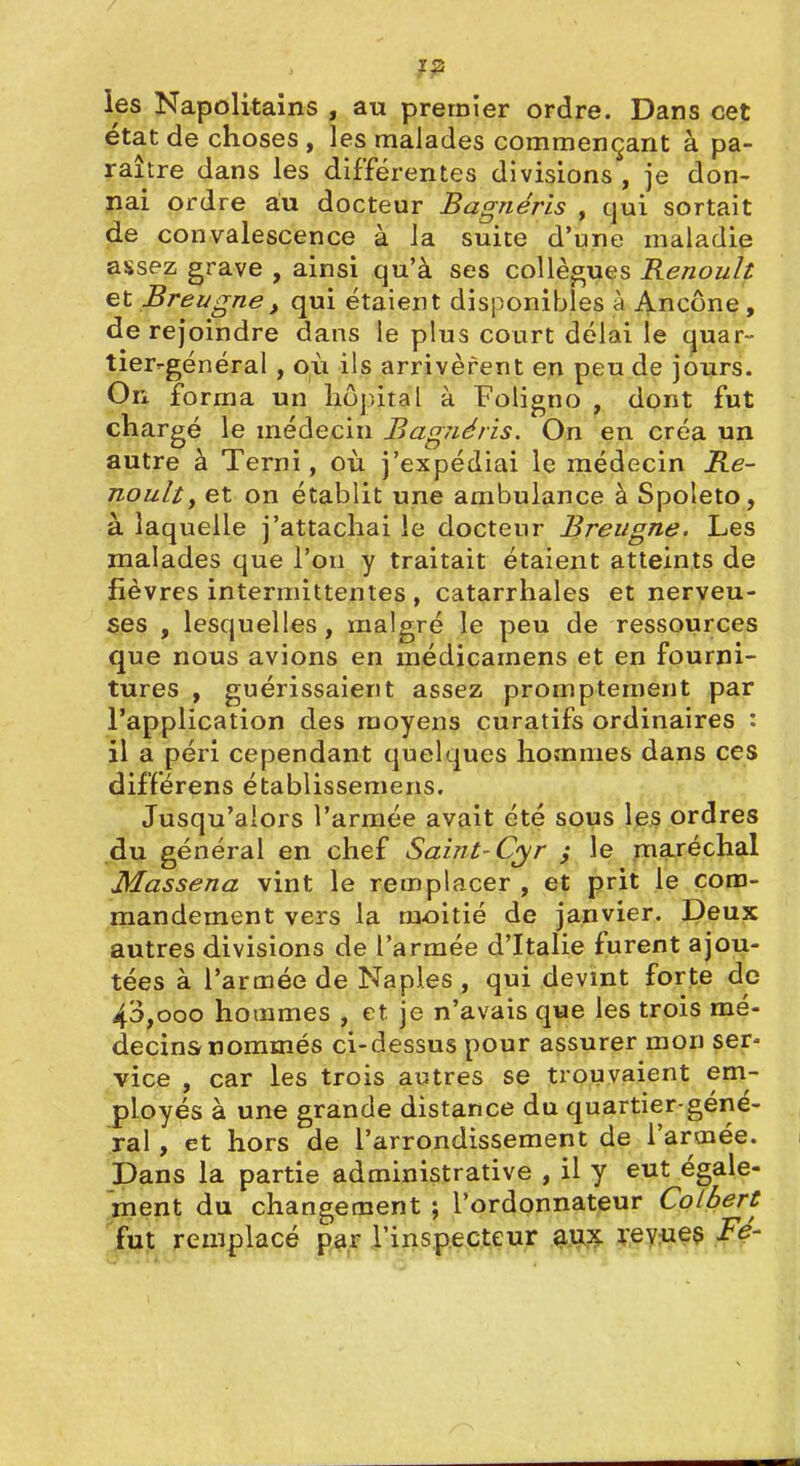 les Napolitains , au premier ordre. Dans cet état de choses , les malades commençant à pa- raître dans les différentes divisions , je don- jiai ordre au docteur Bagnéris , qui sortait de convalescence à la suite d'une maladie assez grave , ainsi qu'à ses collègues Renoult et Breugnet qui étaient disponibles à Ancône, de rejoindre dans le plus court délai le quar- tier-général , où ils arrivèrent en peu de jours. On forma un hôjntal à Foligno , dont fut chargé le médecin Bagnéris. On en créa un autre à Terni, où j'expédiai le médecin Re- nault^ et on établit une ambulance à Spoleto, à laquelle j'attachai ie docteur Breugne. Les malades que l'on y traitait étaient atteints de fièvres intermittentes , catarrhales et nerveu- ses , lesquelles, malgré le peu de ressources que nous avions en médicamens et en fourni- tures , guérissaient assez promptement par l'application des moyens curatifs ordinaires : il a péri cependant quelques hommes dans ces différens établissemens. Jusqu'alors l'armée avait été sous les ordres du général en chef Saint-C^r ; le maréchal Massena vint le remplacer, et prit le com- mandement vers la m£)itié de janvier. Deux autres divisions de l'armée d'Italie furent ajou- tées à l'armée de Naples , qui devint forte de 43,000 hommes , et je n'avais que les trois mé- decins nommés ci-dessus pour assurer mon ser- vice , car les trois autres se trouvaient em- ployés à une grande distance du quartier-géné- ral , et hors de l'arrondissement de l'armée. Pans la partie administrative , il y eut égale- ^çnt du changement ; l'ordonnateur Colbert fut remplacé par rinsp.ecteur ^,1^:^ ;:ey^ie$ Fé-