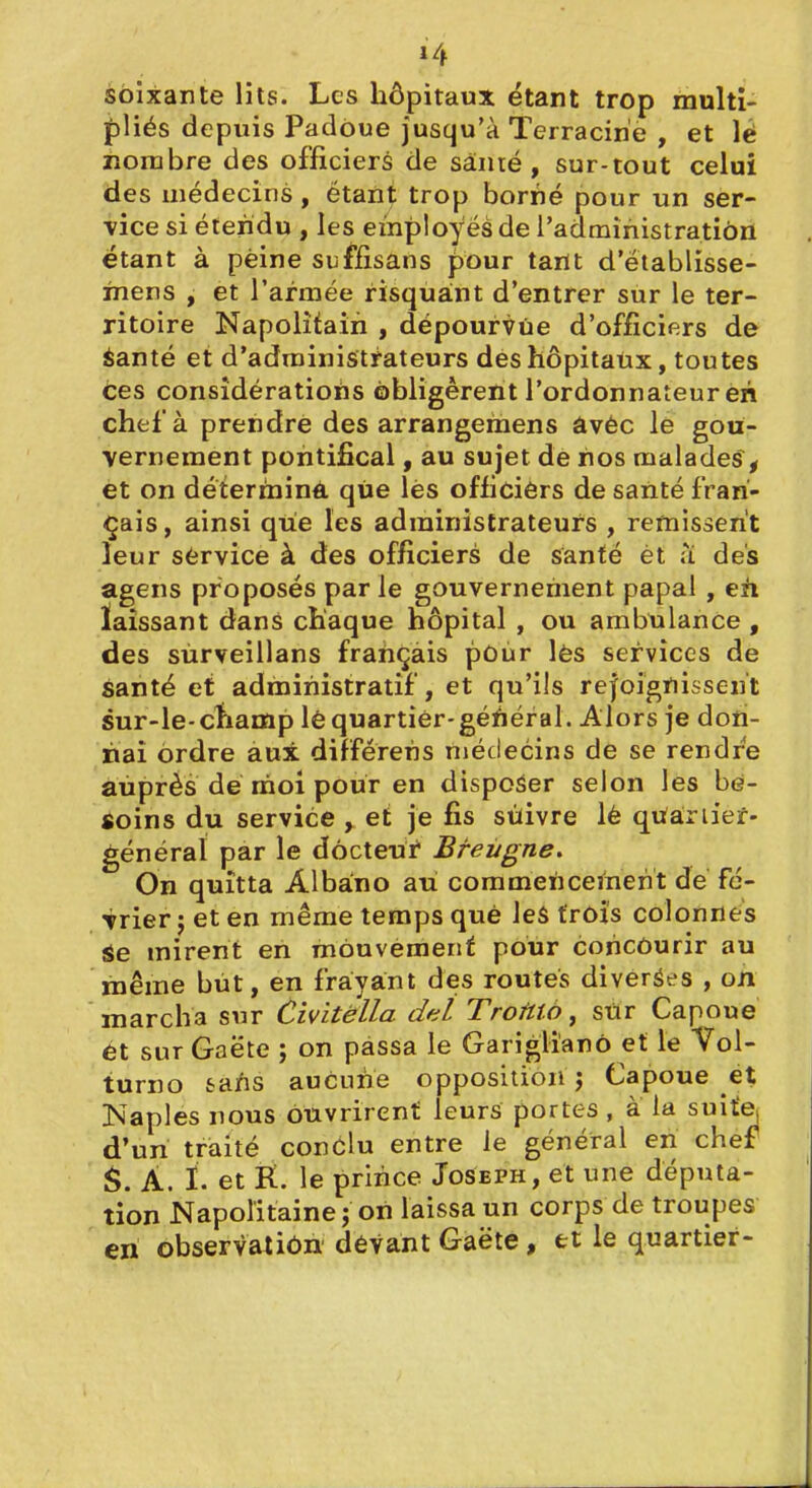 soixante lits. Les hôpitaux étant trop multi- pViés depuis Padôue jusqu'à Terracirie , et lé nombre des officiers de sânré , sur-tout celui des médecins , étant trop borné pour un ser- vice si étendu , les employés de l'administration étant à peine suffîsans pour tartt d'etablisse- mens , et l'armée risquant d'entrer sur le ter- ritoire Napolitain , dépourvue d'officiers de èanté et d'administrateurs des hôpitaux, toutes Ces considérations obligèrent l'ordonnateur eh chef à prendre des arrangemens âvéc le gou- vernement pontifical, au sujet de nos malades^ et on déterminé que lès officièrs de santé fran- çais , ainsi qiie les administrateurs , remissent leur sèrvice à des officiers de santé èt a des agens proposés par le gouvernement papal , eh laissant dans chaque hôpital , ou ambulance , des sùrveillans français pûùr lès services de santé et administratif, et qu'ils rejoignissent sur-le-ctiamp lè quartier-général. Alors je don- nai ordre au± différens médecins de se rendre auprès dé moi pour en disposer selon les be- soins du service , et je fis sùivre lé qufàriief- général par le docteui Breùgne, On quitta Albano au commencement dé fé- vrier j et en même temps que les frôi's colonnes Se mirent en mouvement pour concourir au même but, en frayant dès routes diverses , on marcha sur Civitélla del Troftto, sur Capoue et sur Gaëte ; on passa le Gariglianô et le Vol- turno tafis aucune opposition j Capoue et Naples nous ouvrirent leurs portes , à la suite d'un traité conclu entre le général en chef A. I. et R. le prince Joseph, et une deputa- tion Napolitaine; on laissa un corps de troupes en observatiôn dévantGaëte, et le quartier-