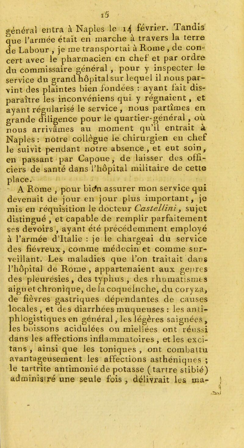 ï5 général etitra à Naples le i4 février. Tandis que l'armée était en marche à travers la terre de Labour , je me transportai à Rome, de con- cert avec le pharmacien en chef et par ordre du commissaire général , pour y inspecter le service du grand hôpital sur lequel il nous par- vint des plaintes bien fondées : ayant fait dis- paraître les inconvéniens qui y régnaient, et ayant régularisé le service , nous partîmes en grande diligence pour le quartier-général, où nous arrivâmes au moment qu'il entrait à Naples : notre collègue le chirurgien en chef le suivit pendant notre absence , et eut soin, en passant par Capoue, de laisser des offi- ciers de santé dans l'hôpital militaire de cette place. A Rome , pour bién assurer raon service qui devenait de jour en jour plus important, je mis en réquisition le docteur Castellini, sujet distingué , et capable de remplir parfaitement ses devoirs , ayant été précédemment employé à l'armée d'Italie : je le chargeai du service des fiévreux, comme médecin et comme sur- veillant. Les maladies que Ton traitait dans l'hôpital de Rome , appartenaient aux genres des pleurésies, des typhus , des rhumatisnaes aigu et chronique, de la coqueluche, du coryza, de fièvres gastriques dépendantes de causes locales , et des diarrhées muqueuses : les anii- phlogistiques en général, les légères saignées, les bt)issons acidulées ou mieliées ont réussi dans les affections inflammatoires , et les exci- tans , ainsi que les toniques , ont combattu avantageusement les affections asihéniqnes ; le tartrite antimonié de potasse (tartre stibié) administré une seule fois , délivrait les ma- ) \ I