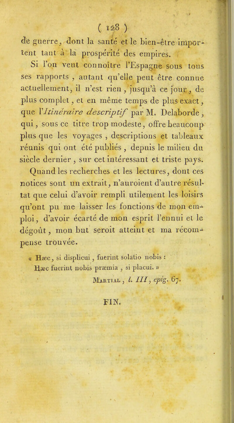 ( >*8 ) de guerre, dont la santé et le bien-être impor- tent tant à la prospérité des empires. Si l'on veut connoître l'Espagne sous tous ses rapports , autant qu'elle peut être connue actuellement, il n'est rien , jusqu'à ce jour, de plus complet, et en même temps de plus exact, que XItinéraire descriptif par M. Delaborde , qui, sous ce titre trop modeste, offre beaucoup plus que les voyages , descriptions et tableaux réunis qui ont été publiés , depuis le milieu du siècle dernier, sur cet intéressant et triste pays. Quand les recherches et les lectures, dont ces notices sont un extrait, n'auroient d'autre résul- tat que celui d'avoir rempli utilement les loisirs qu'ont pu me laisser les fonctions de mon em- ploi, d'avoir écarté de mon esprit l'ennui et le dégoût, mon but seroit atteint et ma récom-> pense trouvée. « Haec, si displicui, fuerint solatio nobis : Haec fuerint nobis praemia 7 si placui. » Martial, L III, epig. 67. FIN.