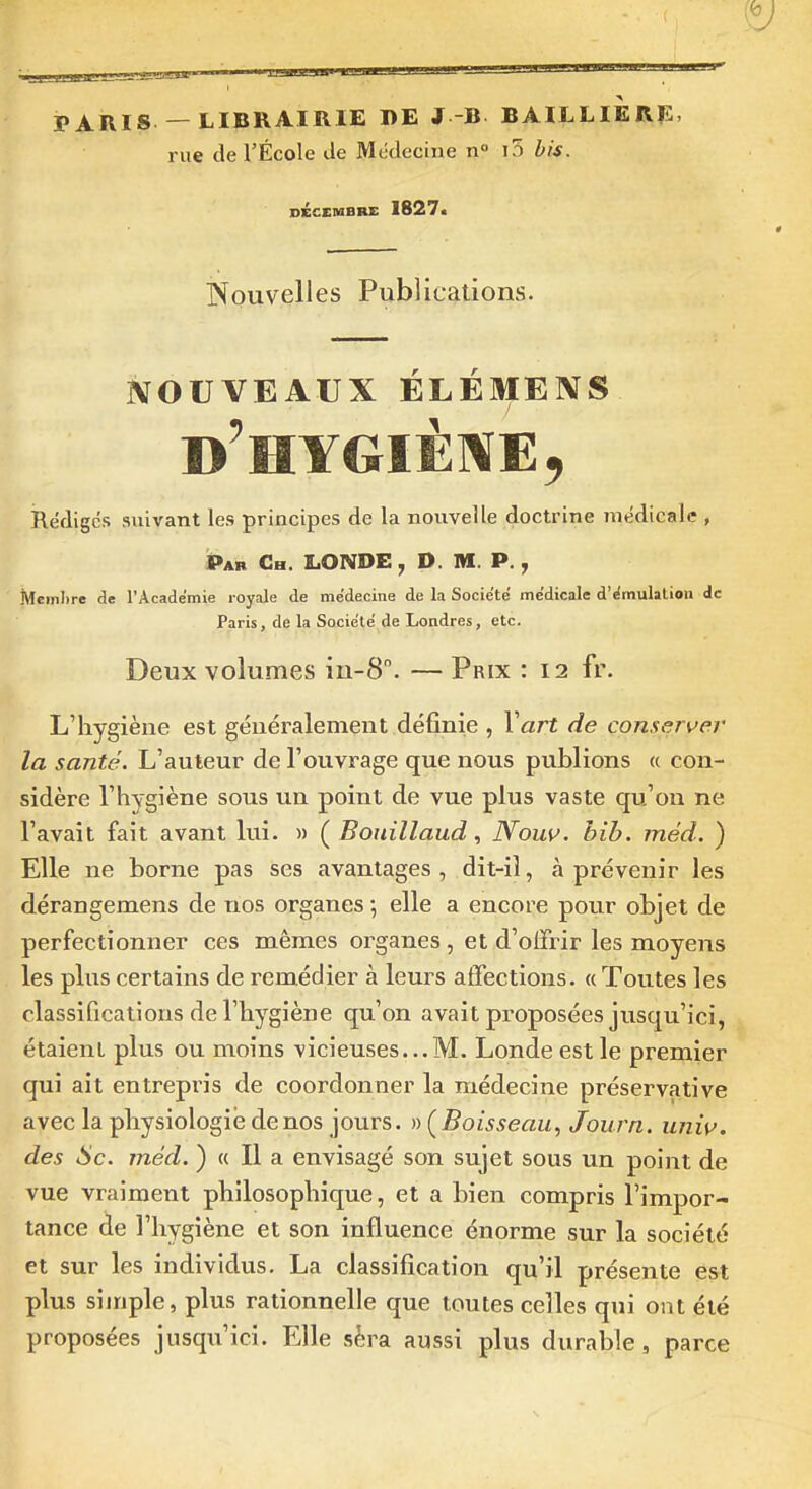 PARIS — LIBRAIRIE DE J B BAILLIERE, rue de l'École de Médecine n° i5 bis. DÉCEMBRE 1827. Nouvelles Publications. NOUVEAUX ÉLÉMENS Rédiges suivant les principes de la nouvelle doctrine médicale , i>AB Ch. londe, d. m. p. , Membre de l'Académie royale de médecine de la Société médicale d'émulation de Paris, de la Société de Londres, etc. Deux volumes in-8. — Prix : 12 fr. L'hygiène est géuéralemeiit définie , Vart de conserver la santé. L'auteur de l'ouvrage que nous publions « con- sidère l'hygiène sous un point de vue plus vaste qu'on ne l'avait fait avant lui. » ( Boiiillaud, Nouv. bib. méd. ) Elle ne borne pas ses avantages, dit-il, à prévenir les dérangemens de nos organes -, elle a encore pour objet de perfectionner ces mêmes organes, et d'oifrir les moyens les plus certains de remédier à leurs affections. «Toutes les classifications de l'hygiène qu'on avait proposées jusqu'ici, étaient plus ou moins vicieuses...M. Londe est le premier qui ait entrepris de coordonner la médecine préservative avec la physiologie de nos jours, n (Boisseau, Journ. univ. des 6c. méd. ) « Il a envisagé son sujet sous un point de vue vraiment philosophique, et a bien compris l'impor- tance de l'hygiène et son influence énorme sur la société et sur les individus. La classification qu'il présente est plus simple, plus rationnelle que toutes celles qui ont été proposées jusqu'ici. Elle sèra aussi plus durable, parce