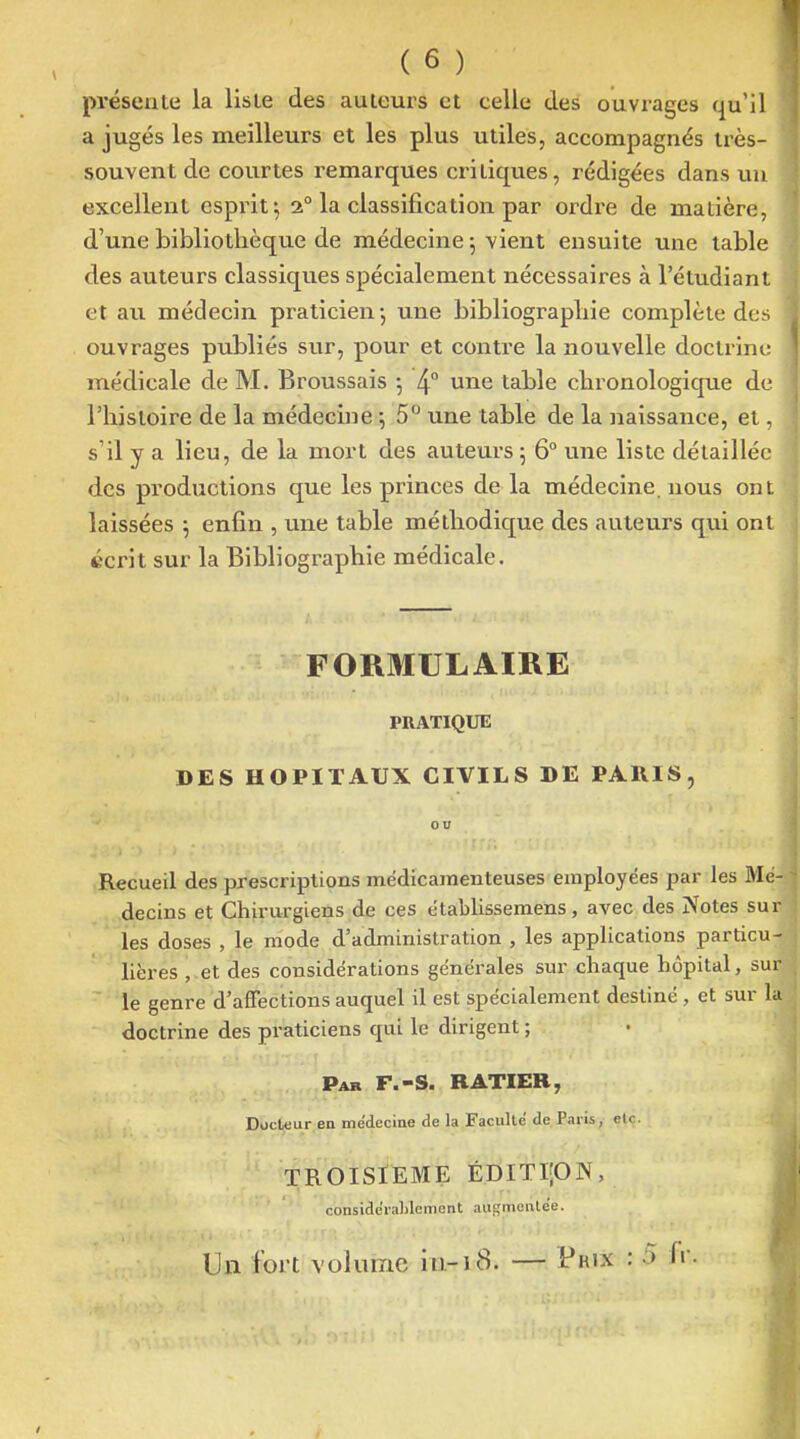 préseale la liste des auteurs et celle des ouvrages qu'il a jugés les meilleurs et les plus utiles, accompagnés très- souvent de courtes remarques critiques, rédigées dans un excellent esprit 5 2° la classification par ordi'e de matière, d'une bibliothèque de médecine j vient ensuite une table des auteurs classiques spécialement nécessaires à l'étudiant et au médecin praticien-, une bibliographie complète des ouvrages publiés sur, pour et contre la nouvelle doctrine médicale de M. Broussais -, 4° une table chronologique de l'histoire de la médecine -, 5° une table de la naissance, et, s'il y a lieu, de la mort des auteurs 5 6° une liste détaillée des productions que les princes de la médecine, nous ont laissées j enfin , une table méthodique des auteurs qui ont écrit sur la Bibliographie médicale. FORMULAIRE PRATIQUE DES HOPITAUX CIVILS DE PARIS, ou Recueil des prescriptions médicamenteuses employées par les Mé- decins et Chirurgiens de ces établissemens, avec des Notes sur les doses , le mode d'administration , les applications particu- lières , et des considérations générales sur chaque hôpital, sur le genre d'affections auquel il est spécialement destiné , et sur la doctrine des praticiens qui le dirigent ; Par F.-s. RATIEB, Docteur ea médeciae de la Faculté de Paris, etc. TROISIEME ÉDITIJON, conside'raLlement augmentée. Un fort volume in-18. — Prix : 5 fr.