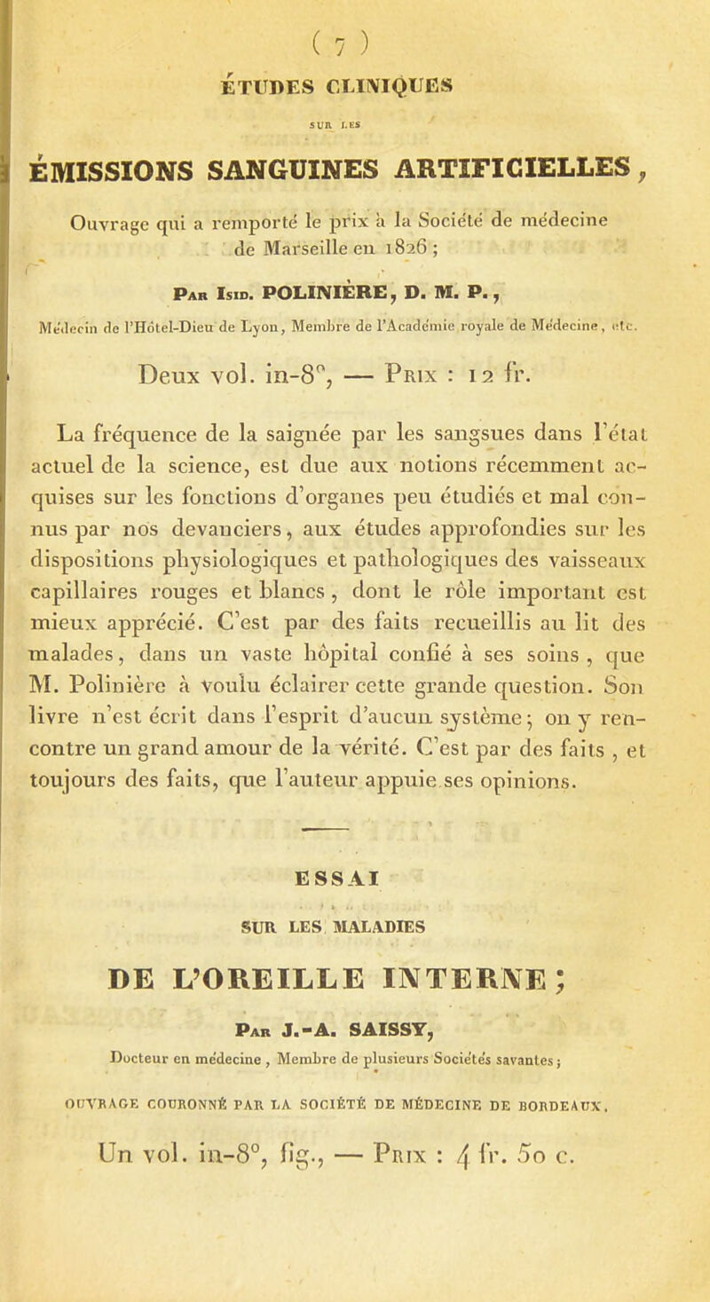 ÉTUDES CLIIVIQUËS SUR LES ÉMISSIONS SANGUINES ARTIFICIELLES, Ouvrage qui a remporté le prix h la Socie'të de médecine de Marseille eu 1826 ; Pab Isid. POLINIÈRE, D. M. P., Médecin de l'Hotel-Dieirde Lyon, Membre de l'Académie royale de Médecine, <;tc. Deux vol. — Prix : 12 fr. La fréquence de la saignée par les sangsues dans l'état actuel de la science, est due aux notions récemment ac- quises sur les fonctions d'organes peu étudiés et mal con- nus par nos devanciers, aux études approfondies sur les dispositions physiologiques et pathologiques des vaisseaux capillaires rouges et blancs , dont le rôle important est mieux apprécié. C'est par des faits recueillis au lit des malades, dans un vaste hôpital confié à ses soins, que M. Polinière à vouki éclairer cette grande question. Sou livre n'est écrit dans l'esprit d'aucun sjstème; on y ren- contre un grand amour de la vérité. C'est par des faits , et toujours des faits, que l'auteur appuie ses opinions. ESSAI SUR LES SIALADIES DE L'OREILLE INTERNE; Par J.-A. SAISSY, Docteur en médecine , MemLre de plusieurs Sociétés savantes ; ODVBAGE COURONNÉ PAR LA SOCIÉTÉ DE MÉDECINE DE BORDEAUX. Un vol. in-8°, fig., — Prix : 4