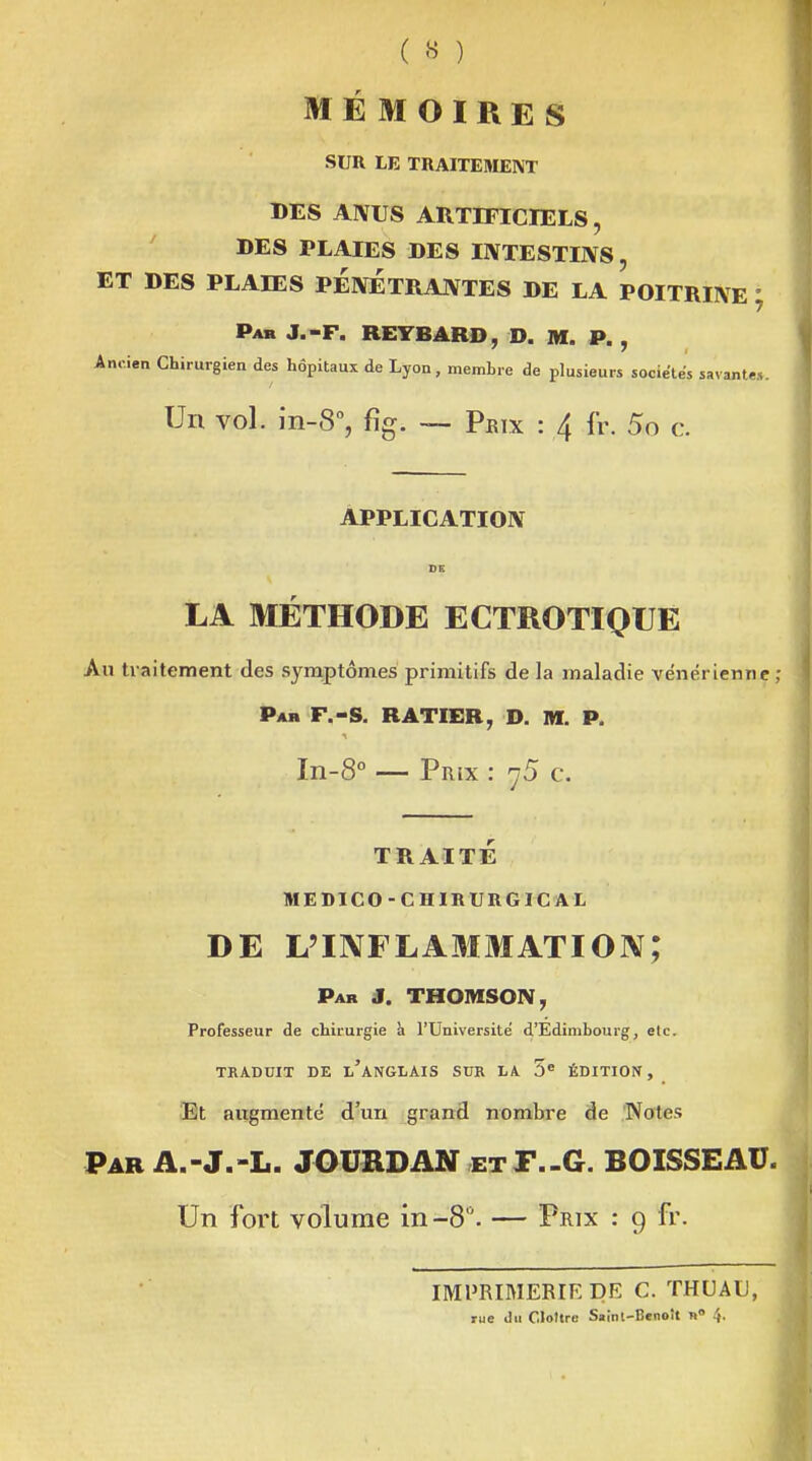 MÉMOIRES SUR LE TRAITEMENT DES AÎVUS ARTIFICIELS, ' DES PLAIES DES IIVTESTIJVS, ET DES PLAIES PEIVETRANTES DE LA POITRIIVE ; Pab J.-F. REYBARD, D. m. p. , Ancien Chirurgien des hôpitaux de Lyon, membre de plusieurs socie'tés savante». Un vol. in-S, %. Prix : 4 fr. 5o c. ÂPPLICATIOIV DS LA MÉTHODE ECTROTIQUE Au traitement des symptômes primitifs de la maladie vénérienne ; Par F.-s. RATIER, D. M. P. In-S -- Prix : 75 c. TRAITÉ MEDICO-CHIRURGIC AL DE L'INFLAMMATION; Par J. THOMSON, Professeur de chirurgie h l'Université d'Edimbourg, elc. TRADUIT DE l'aNGLAIS SUR LA 5« ÉDITION, Et augmente d'un grand nombre de Notes Par A.-J,-L. JOURDAN etT-G. BOISSEAU. Un fort volume in-8. — Prix : 9 fr. IMPRIMERIE DR C. THUAU, rue du Cloître Sainl-Benoît n 4.