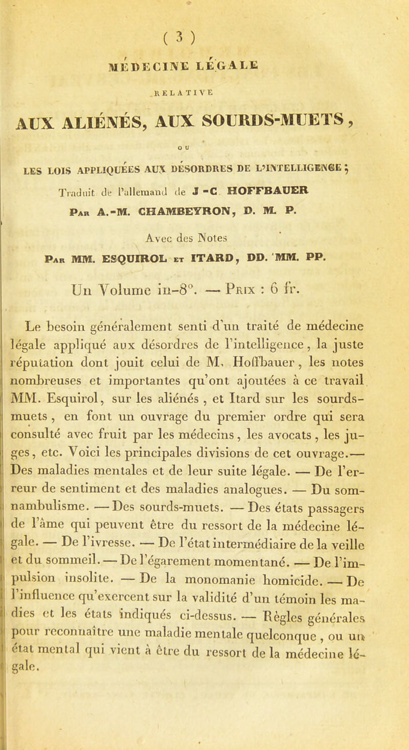MÉDECINE LÉGALE RELATIVE AUX ALIÉNÉS, AUX SOURDS-MUETS, o u LES LOIS APPLIQUÉES AV\ DESORDRES DE L'INTELLIGENeE 5 Traduit de l'allemand de J-C HOFFBAUER î Par a.-m. CHAMBEYRON, D. M. P. Avec des Notes Par mm. ESQUIROL et ITABD, DD. MM. PP. Un Volume in-S. — Prix : 6 f'r. Le besoin généralement senti d'un traité de médecine légale appliqué aux désordres de l'intelligence , la juste réputation dont jouit celui de M, HoflToauer, les notes nombreuses et importantes qu'ont ajoutées à ce travail MM. Esquirol, sur les aliénés , el Itard sur les sourds- muets , en font un ouvrage du premier ordre qui sera consulté avec fruit par les médecins, les avocats , les ju- ges, etc. Voici les principales divisions de cet ouvrage.— Des maladies mentales et de leur suite légale. — De l'er- reur de sentiment et des maladies analogues. — Du som- nambulisme. — Des sourds-muets. —Des états passagers de l'âme qui peuvent être du ressort de la médecine lé- gale. — De l'ivresse. — De l'état intermédiaire de la veille et du sommeil. — De l'égarement momentané. — De l'im- pulsion insolite. — De la monomanie homicide. — De l'influence qu'exercent sur la validité d'un témoin les ma- dies et les états indiqués ci-dessus. — Règles générales pour reconnaître une maladie mentale quelconque , ou nn état menlal qui vient à être du ressort de la médecine lé- gale.