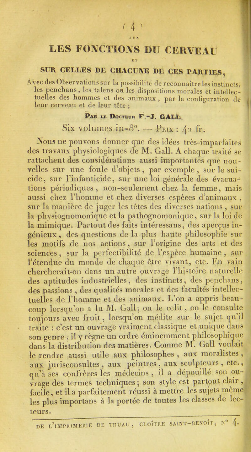 s L' n LES FONCTIONS DU CERVEAU SUR CELLES DE CHACUNE DE ÇES PARTIES, Avec des Obsei-vations sur la possibilité de reconnaître les instincis, les Denchans, les talons oa les dispositions morales et intellec- tuelles des hommes et des animaux , par la configuration de leur cerveau et de leur tcte ; Par IX Docteur F.-J. GALli. Six volumes — Prix : ^i fr. Nous ne pouvons donner que des idées irès-imparfaites des travaux physiologiques de M. Gall. A chaque traité se rattachent des considérations aussi importantes que uoii- velles sur une foule d'ohjets , par exemple , sur le sui- cide, sur l'infanticide, sur une loi générale des évacua- tions périodiques, non-seulement chez la femme, mais aussi chez l'homme et chez diverses espèces d'animaux , sur la manière de jviger les tètes des diverses nations , sur la physiognomonique et la pathognomonique, sur la loi de la mimique. Partout des faits intéressans, des aperçus in- génieux , des questions de la plus haiite philosophie sur les motifs de nos actions, sur l'origine des arts et des sciences, sur la perfectibilité de l'espèce humaine , sur l'étendue du monde de chaque être vivant, etc. En vain chercherait-on dans un autre ouvrage l'histoire naturelle des aptitudes industrielles, des instincts, des penchans, des passions , des qualités morales et des facultés intellec- tuelles de l'homme et des animaux. L'on a appris beau- coup lorsqu'on a lu M. Gall^ on le reht, on le consulte toujours avec fruit, lorsqu'on médite sur le sujet qu'il traite : c'est un ouvrage vraiment classicpte et unique dans son genre :, il y règne un ordre éminemment philosophique dans la distribution des matières. Comme M. Gall voulait le rendre aussi utile aux philosophes , aux moralistes , aux jurisconsultes , aux peintres , aux sculpteurs , etc., qu'à ses confrères les médecins , il a dépouillé son ou- vrage des termes techniques ; son style est partout clair, facile, et il a parfaitement réussi à mettre les sujets même les plus importans à la portée de toutes les classes de lec- teurs. DE l/lMPniMERIE DE THUAU , CLOITRE SA 1^T-F>E^•0ÎT, 4.