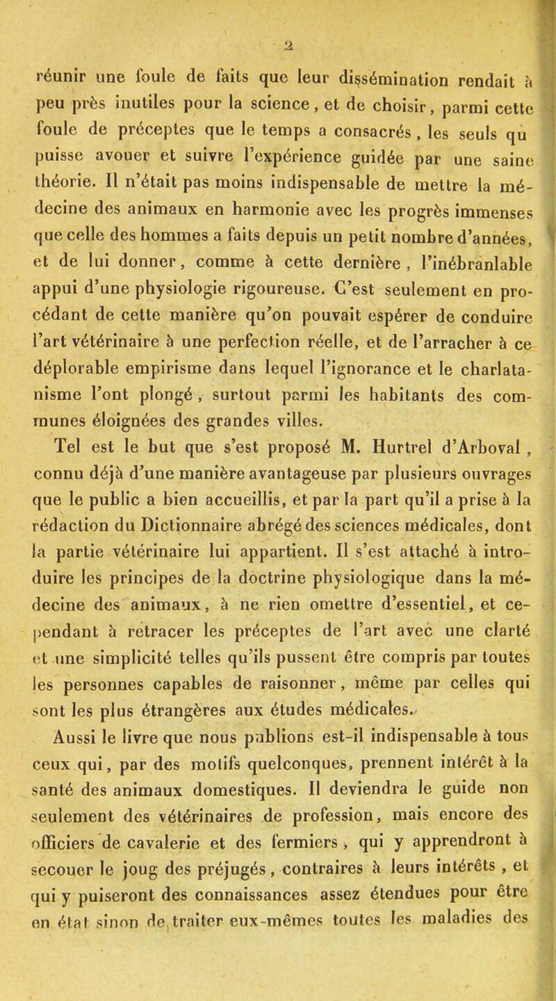 réunir une foule de faits que leur dissémination rendait à peu près inutiles pour la science, et de choisir, parmi cette foule de préceptes que le temps a consacrés , les seuls qu puisse avouer et suivre l'expérience guidée par une saine théorie. Il n'était pas moins indispensable d^ mettre la mé- decine des animaux en harmonie avec les progrès immenses que celle des hommes a faits depuis un petit nombre d'années, et de lui donner, comme à cette dernière , l'inébranlable appui d'une physiologie rigoureuse. C'est seulement en pro- cédant de celte manière qu'on pouvait espérer de conduire l'art vétérinaire à une perfection réelle, et de l'arracher à ce déplorable empirisme dans lequel l'ignorance et le charlata- nisme l'ont plongé , surtout parmi les habitants des com- munes éloignées des grandes villes. Tel est le but que s'est proposé M. Hurtrel d'Arboval , connu déjà d'une manière avantageuse par plusieurs ouvrages que le public a bien accueillis, et par la part qu'il a prise à la rédaction du Dictionnaire abrégé des sciences médicales, dont la partie vétérinaire lui appartient. Il s'est attaché à intro-^ duire les principes de la doctrine physiologique dans la mé- decine des animaux, à ne rien omettre d'essentiel, et ce- pendant h retracer les préceptes de l'art avec une clarté et une simplicité telles qu'ils pussent être compris par toutes les personnes capables de raisonner, même par celles qui sont les plus étrangères aux études médicales. Aussi le livre que nous publions est-il indispensable à tous ceux qui, par des motifs quelconques, prennent intérêt à la santé des animaux domestiques. Il deviendra le guide non seulement des vétérinaires de profession, mais encore des officiers de cavalerie et des fermiers , qui y apprendront à secouer le joug des préjugés, contraires à leurs intérêts , et qui y puiseront des connaissances assez étendues pour être en état sinon de,traiter eux-mêmes toutes les maladies des