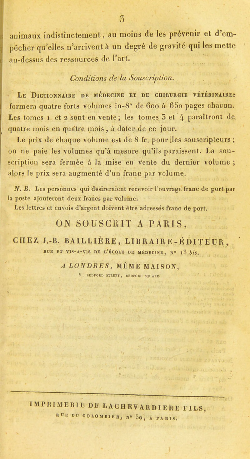 animaux indistinctement, au moins de les prévenir et d'em- pêcher qu'elles n'arrivent à un degré de gravité qui les mette au-dessus des ressources de l'art. Conditions de la Souscription. ' Le Dictionnaire de médecine et de chirurgie vétérinaires formera quatre forts volumes in-S de 600 à 65o pages chacun. Les tomes 1 et 2 sont en vente; les tomes 5 et 4 paraîtront de quatre mois en quatre mois, à dater de ce jour. Le prix de chaque volume est de 8 fr. pour [les souscripteurs; on ne paie les volumes qu'à mesure qu'ils paraissent. La sou- scription sera fermée à la mise en Vente du dernier volume ; alors le prix sera augmenté d'un franc par volume. N. B. Les personnes qui désireraient recevoir l'ouvrage franc de port par la poste ajouteront deux francs par volume. Les lettres et envois d'argent doivent être adressés franc de port. ON SOUSCRIT A PARIS, CHEZ J.-B. BAILLIÈRE, LIBRAIRE-ÉDITEUR, BCE ET vis-A-Vis DE L'éCOLE DE MIÎDECIME , N» l3 Ijis. A LONDRES, MÊME MAISON, s, BEDFORD STUEET, BEDrOnD SQOABF.. IMPRIMERIE DE L AC H E V AR D 1 ERE FILS, H«K DU COLOMBIEH, 1,0 5o, ^ pAB.S.
