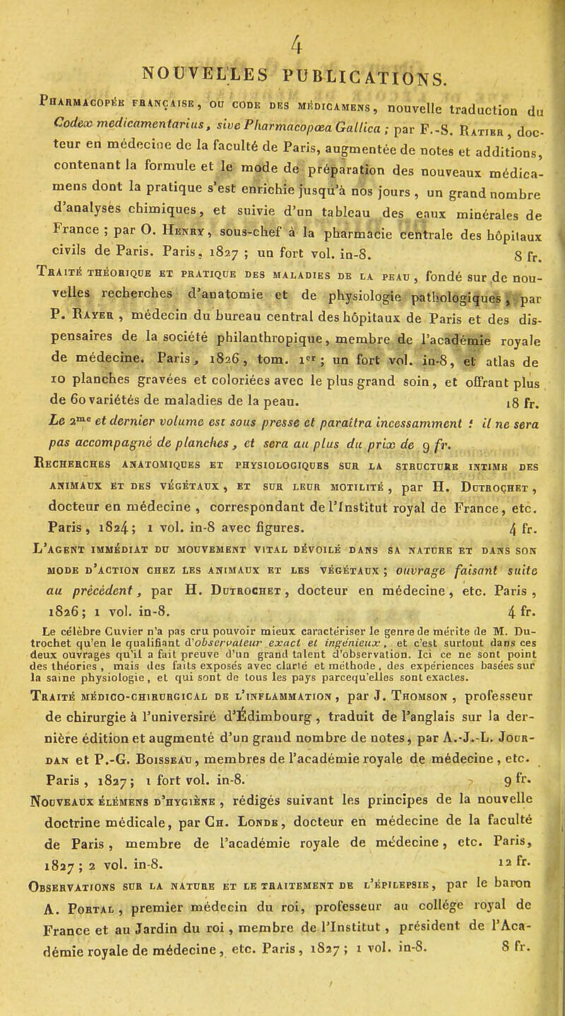 4 NOUVELLES PUBUCAtîONS. Pdarmacopék FHANÇii8E, W'code DBS MiioicAMENs, nouveUe'traduction du Codex medicamentarius. sive Pharmacopœa Gallica ; par F.-S. Ratikh , doc- teur en médecine de la faculté de Paris, augmentée de notes et additions, contenant la formule et le mode de préparation des nouveaux médica- mens dont la pratique s'est enrichie jusqu'à nos jours , un grand nombre d'analyses chimiques, et suivie d'un tableau des eaux minérales de France ; par O. Henry, sous-chef à la pharmacie centrale des hôpitaux civils de Paris. Paris, 1827 ; un fort vol. in-8. S fr. ThAITÉ THÉOHIQDE ET PBATIQUB DES MALADIES DE LA PEAU, fondé SUr ,dc HOU- velles recherches d'anatomie et de physiologie pathologique ff^ar P. Rayer , médecin du bureau central des hôpitaux de Paris et des dis- pensaires de la société philanthropique, membre de l'académie royale de médecine. Paris, 1826, tom. 1; un fort vol. in-S, et atlas de 10 planches gravées et coloriées avec le plus grand soin, et offrant plus de 60 variétés de maladies de la peau. 18 fr. Le a*» et dernier volume est sous presse et paraîtra incessamment : il ne sera pas accompagné de planches , et sera au plus du prix de 9 fr. Ekchbeches anatomiqdes et physiologiqdbs sua la sthcctckb ïntimb des ANIMAUX et des VKGÉTAtJX , ET SCH LEUR MOTILITÉ , par H. DdTHOÇHET , docteur en médecine , correspondant de l'Institut royal de France, etc. Paris, 1824; 1 vol. in-8 avec figures. 4 fr- L'agent immédiat du mouvement vital dévoilé dans sa nature et dans son MODE d'action chez LES ANIMAUX ET LES VÉGÉTAUX ; ouvrage faisant suite au précédent, par H. Dotrochet , docteur en médecine, etc. Paris, 1826 ; 1 vol. in-8. 4 fr. Le célèbre Cuvier n'a pas cru pouvoir mieux caractériser le genre Je mérite de M. Du- trochet qu'en le qualifiant à'observateur exact et inffènieux, et c'est surtout dans ces deux ouvrages qu'il a fait preuve d'un grand talent d'observation. Ici ce ne sont point des théories , mais des faits exposés avec clarlé et méthode, des expériences basées sur la saine physiologie, et qui sont de tous les pays parcequ'elles sont exactes. Traité médico-chirurgical de l'inflammation, par J. Thomson , professeur de chirurgie à l'universiré d'Édimbourg , traduit de l'anglais sur la der- nière édition et augmenté d'un grand nombre de notes, par A.-J.-L. Jodr- DAN et P.-G. Boisseau, membres de l'académie royale de médecine, etc. Paris, 1827; 1 fort vol. in-8. ~ 9 fr. Nouveaux élémens d'hygiène , rédigés suivant les principes de la nouvelle doctrine médicale, par Ch. Londb, docteur en médecine de la faculté de Paris, membre de l'académie royale de médecine, etc. Paris, 1827; 2 vol. in-8. 12 fr. Observations sur la nature et le traitement de l'kpilepsib, par le baron A. Portal , premier médecin du roi, professeur au collège royal de France et au Jardin du roi, membre de l'Institut, président de l'Aca-