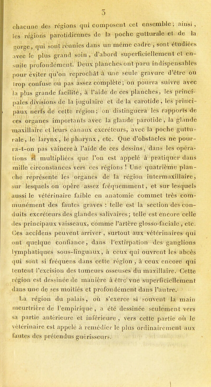 chacune des régions qui composent cet ensemble; ainsi, les régions parotidiennes de la poche gutturale et de la gorge, qui sont réunies dans un même cadre , sont étudiées avec le plus grand soin, d'abord superficiellement et en- suite profondément. Deux planches ont paru indispensables pour éviter qu'on reprochât à une seule gravure d'être ou trop confuse ou pas assez complète; on pourra suivre avec la plus grande facilité, à l'aide de ces planches, les princi- pales divisions de la jugulaire et de la carotide, les princi- paux nerfs de celte région; on distinguera les rapports de ces organes importants avec la glande parotide, la glande maxillaire et leurs canaux excréteurs, avec la poche guttu- rale, le larynx, le pharynx, etc. Que d'obstacles ne pour- ra-t-on pas vaincre à l'aide de ces dessins, dans les opéra- lions multipliées que l'on est appelé à pratiquer dans raille circonstances vers ces régions ! Une quatrième plan- che représente les organes de la région intermaxillaire, sur lesquels on opère assez fréquemment, et sur lesquels aussi le vétérinaire faible en anatomie commet très com- munément des fautes graves : telle est la section des con- duits excréteurs des glandes salivaires; telle est encore celle (les principaux vaisseaux, comme l'artère glosso-faciale, etc. Ces accidens peuvent arriver , surtout aux vétérinaires qui ont quelque confiance, dans l'extirpation des ganglions lymphatiques sous-linguaux, à ceux qui ouvrent les abcès qui sont si fréquens dans cette région , à ceux encore qui tentent l'excision des tumeurs osseuses du maxillaire. Cette région est dessinée de manière à être'vue superficiellemeni dans une de ses moitiés et profondément dans l'autre. La région du palais, où s'exerce si souvent la main meurtrière de l'empirique, a été dessinée seulement vers sa partie antérieure et inférieure , vers cette partie où le vétérinaire est appelé à remédier le plus ordinairement aux fautes des prétendus guérisseurs. 1