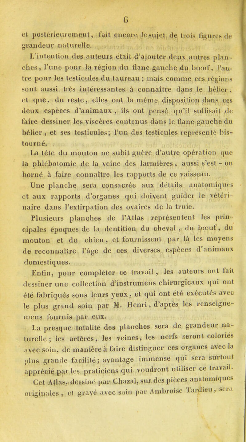 G el poslcrieuiemcul, fait çuc,o,ic Jes^je^,,^? Iiois figures de grandeur ualurelle. L'inleiilion des auteurs était d'ajouter deux autres plan- ches, Tune pour la région du flanc gauche du bœuf, l'au- tre pour les testicules du taureavi ; mais comme ces régions sont aussi très intéressantes à connaître dans le bélier, et que. tlu reste, elles onl la même disposition dans ces deux espèces d'animaux , Ils ont pensé qu'il suffisait de faire dessiner les viscères contenus dans le flanc gauche du bélier, et ses testicules; l'un des testicules représenté bis- tourné. , !^ n ti't. • La tête du mouton ne subit guère d'autre opération que la phlébolomie de la veine des larnjières, aussi s'est - on borné à faire connaître les rapports de ce vaisseau. Une planche sera consacrée aux détails anatomiques et aux rapports d'organes qui doivent guider le vétéri- naire dans l'extirpation des ovaires de la truie. Plusieurs planches de l'Atlas représentent les prin- cipales époques de la dentition du cheval ,< du. bœuf, du mouton et du chien, et fournissent par la les moyens de reconnaître l'âge de ces diverses espèces d'animaux domestiques. Enfin, pour compléter ce travail , les auteurs ont fait dessiner une collection d'instrumens chirurgicaux qui ont été fabriqués sous leurs yeux, et qui ont été exécutés avec le plus grand soin par M. Henri, d'après les renseigne- uiens fournis par eux. La presque totalité des planches sera de grandeur na- turelle ; les artères, les veines, les nerfs seront coloriés avec soin, de manière à faire distinguer ces organes avec la plus grande facilité; avantage inunense qui sera surlouJ apprécié par les praticiens qui voudront utiliser ce travail. Cet Atlas,, debsiné par Chazal, sur des pièces anatomiqucs originales, cl gravé avec soin par Ambroisc Tardieu, sera