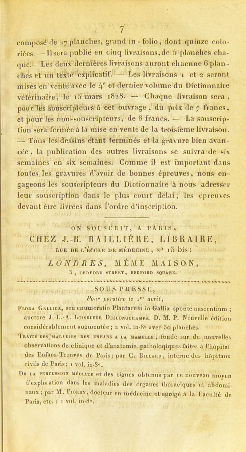 1 composé <le 27 planches, grand in - folio, dont quinze colo- riées.— Usera publié en cinq livraisons,de 5 planches cha- qùé:'—Les deux dernières livraisons auront chacune 6 plan- ches et nti tëxle explicatif. — Les livraisons 1 et 2 seront mises eh vente avec le 4*^ et dernier volume du Dictionnaire vétérinaire, le 15 mars 1828. — Chaque livraison sera , pôur'lè's s'ôiiscriptéurs à cet ouvrage , du prix de 7 francs, et pour les non-souscripteurs, de 8 francs. — La souscrip- tion sera fermée à la mise en vente de la ti'oisième livraison. — Tous les dessins étant terminés et la gravure bien avan- cée , la publication des autres livraisons se suivra de six semaines en six semaines. Comme il' est important dans toutes les gravures d'avoir de bonnes épreuves, nous en- gageons les souscripteurs du Dictionnaire à nous adresser leur soiiscription dans le plus court délai ; les épreuves devant être livrées dans i'ordre d'inçcriplion. O'N S^OUSGRIT, A PARIS, CHEZ J.-B. BAILLÏÈRE, LIBRAIRE, RDE DE l'ÉCOIE DE MEDECINE, N° l3 bis *, LONDRES, MÊME MAISON, 3, BEDFORO STREET, BEDFORD SQUARE. ,SOUS PRESSE, Pour paraître le i' avril, Flora Gallica, seu enumeratio Plantarum in Gallia sponte nascentium ; auctore J.-L.-A. Loiseleuh Deslokgchamps. D. M. P. Nouvelle édilion considérablement augmentée ; 2 vol. in-8 avec 5o planches. Traité dhsI'maladies des enfans a la mamelle , fondé sur de nouvelles observalions de clinique et d'anatomic pathologiques faites à l^liôpitaf des Enfans-Trouvés de Paris; par C. Billard, interne des hôpitaux civils de Paris ; 1 vol. in-8°. De la percussion médiate et des signes obtenus par ce nouveau moyen d'exploration dans les maladies des organes Ihoraciqucs et abdomi- naux ; par M. Piorrv, docteur en médecine et agcégé h la Faculté de Paris, etc. ; 1 vol. in-S.