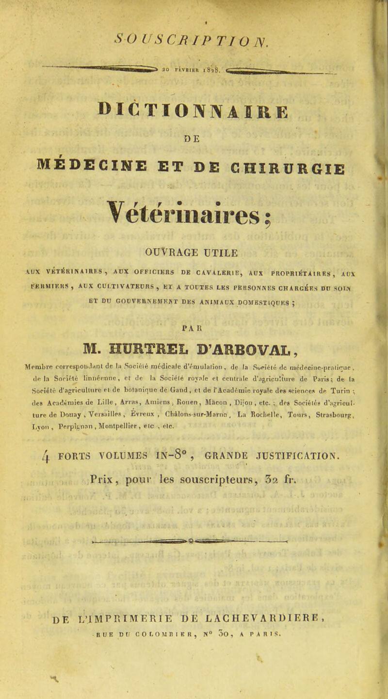 I s a uscnip n o tv. DICTIONNAIRE DE MÉDECINE ET DE CHIRURGIE Vétérinaires ; OUVRAGE UTILE AUX VKTéRINAlHES , AUX OFFICIKBS DE CAVALERIE, AUX PROPHIÉTAIR ES , AUX FKHMIEKS, AUX CULTIVATEURS, Er A TOUTES LES PE8S0NKES CHARGEES DU SOIM ET DU GODVKBNBMEKT DES ANIMAUX DOMESTIQUES ; PA II M. HURTREL D'ARBOVAL, Mr-iubi'fi coirespoiiJrtnl de hi .Sociélé médicale d'i'ajulalion , de la Sopiéli! do médeciiie-pralirue . d<! la Sori'té liniicennc, cl de la Sociélé royole el cenlrale d'agriculture de Paris; de la Société d'agriculture et de botanique de Gand, cl de l'Académie royale des xcienne» de Turin -, des Académies de Lille, Arras, Amiens . Rouen, Màcon , Dijou , etc. ; drs Sociétés d'agrioul- lure de Douay , Versai Iles , Evreux , Chàlonssur-Marno, La Bochellc, Tours, Strasbourg, Lvon , Perpknan , Montpellier, elc , etc. 4 FORTS VOLUMES IN-8° , GRANDE JUSTIFICATION. Prix, pour les souscripteurs, 32 fr. DE L'IMPRIMERIE DE L AC H E V A R DI E R E , RUE DU cor.owniKn, 5o, a paris.