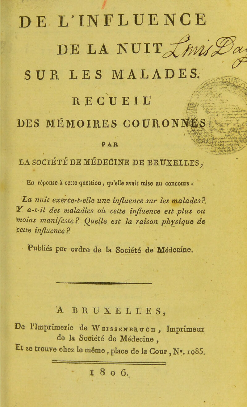 DE L INFLUENCE DE LA _ _ ■ ^ SUR LES MALADj R E eu EI U DES MÉMOIRES COÜRON PAB I LA SOCIETE DE MÉDECINE DE BRUXELLES^ En réponse à cette question, qu’elle avait mise au concours i 'La nuit exei'ce-t-elle une influence sur les malades?, QE a-t il des maladies où cette influence est plus ou moins manifeste?. Quelle est la raison physique de cette influence?, ■ Publiés paï ordre de la Société de Médecine. A BRUXELLES, De l’Imprimerie de Wbissenbrxtch , Imprimeur de la Société de Médecine , Et se trouve chez le même, place de la Cour, N-. io85. .1 8 O 6.^ (