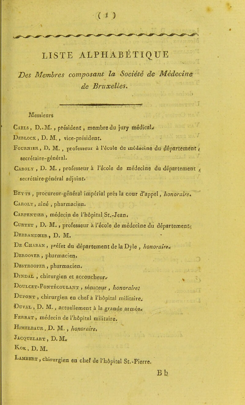 LISTE ALPHÀBÉTIQUE Des Membres composant la Société de Médecine de Bruxelles. Messieurs Caels, D..M. , ptésident, membre du Jury médicale Deblock , D. M. , vice-président. Fodrniek , D, M., professeur à l’école de médocine du département y secrétaire-général. Cabolt , d. m. , professeur à l'école de médecine du département ^ secrétaire-général adjoint. Beyts , procureur-général impérial prés la cour d'appel, honoraire. Caroly, aîné , pharmacien. Carpentier , médecin de l’hèpital St.-Jean. CuRTET , D. M., professeur à l'école de médecine du département.: Debrandher, d. m. De Chaban , préfet du département de la Dyle , honoraire^ Deroover , pharmacien. Destrooper , pharmacien. Dindal , chirurgien et accoucheur^ ^ Doulcet-Pontécoulant , sénateur , honoraîrel Dupont , chirurgien en chef à l’hôpital militaire. Duval , D. M., actuellement à la grande armée* Ferrât , médecin de l'hôpital militaire. Himelbaur , D. M., honoraire. Îacquelart , D. M. K-ok, d. m. Lambert , chirurgien en chef de l’hôpital St.-Pierre, B b,