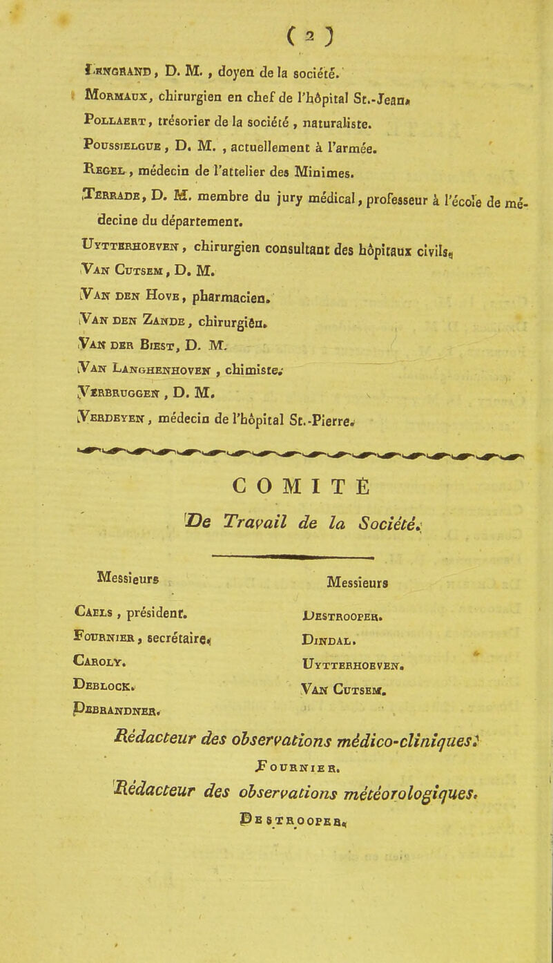 (^3 Î.RNTGRAND, D. M. , doyen de la société. Mormadx, chirurgien en chef de l’hôpital St.-Jean* PoLLAERT, trésorier de la société , naturaliste. PoüssiELGUE, D. M. , actuellentienc à l’armée. Regel, médecin de l’attelier des Minimes. (Terrade, d. m, membre du jury médical, professeur à l’écoîe de mé- decine du département. Uytterhobveit, chirurgien consultant des hôpitaux civils, iVAN CUTSEM , D, M. lVan den Hovb, pharmacien. iVan DEN Zande, chirurgiôn» .Van der Biest, D. M. VAN Langhenhoven , chimiste.' VïRBRüGGEN , D. M. lVerdeyen, médecin de l’hôpital St.-Pierre^ COMITE 'Z?e Travail de la Société,' Messieurs Messieurs Caels , président. Fournier , secrétaire, Caroly, Deblock. Uestroopeh. Dindal. Uyttebhoeven. Van Cütsemt. PebbanDNER, Rédacteur des observations médico-cliniques} Fournier, Rédacteur des observations météoToloQiques. P B S XR OOPER,