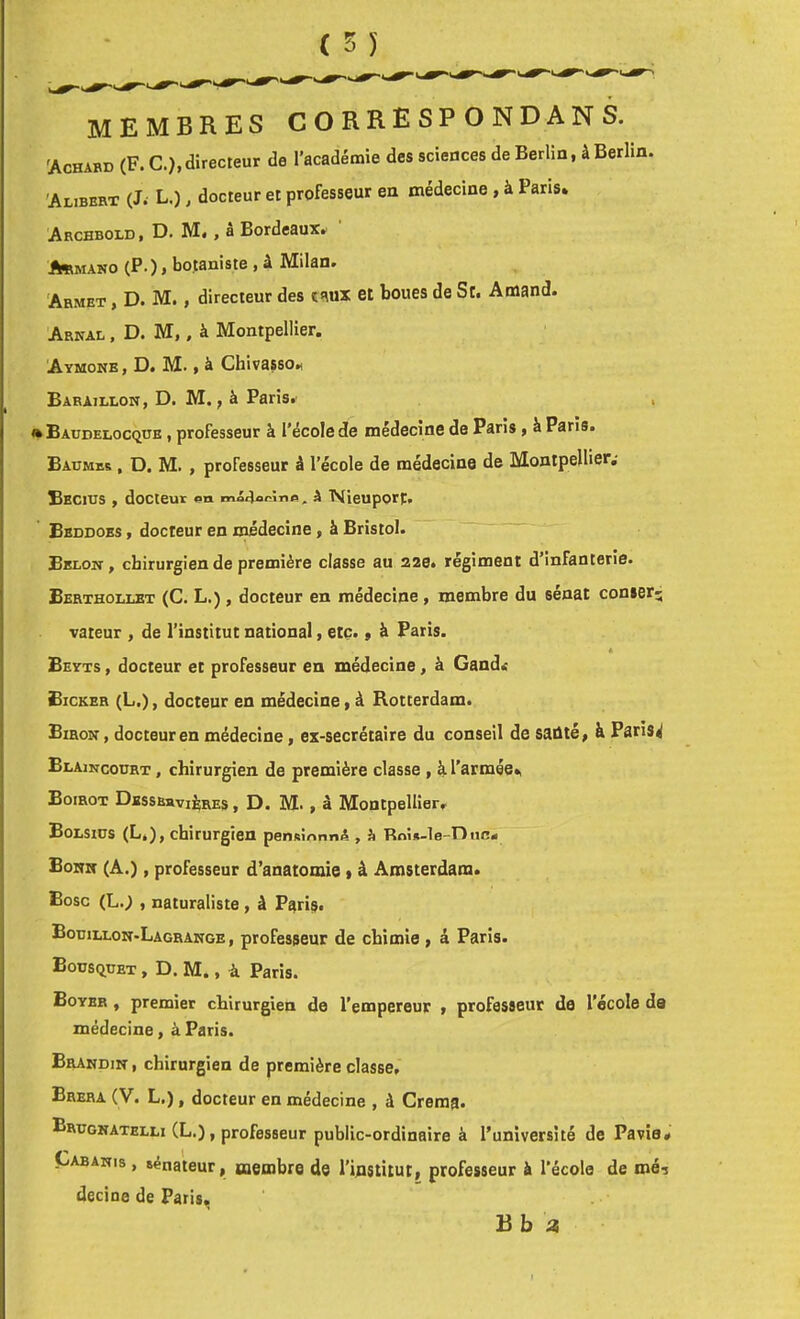 membres correspondans. 'Achabd (F. C.), directeur de l’académie des sciences de Berlin, à Berlin. 'Alibbrt (J.- L.), docteur et professeur en médecine , à Pans* Archbold I D. M», a Bordeaux^ A«mano (P.) » botaniste , â Milan. Armet , D. M. , directeur des et boues de St. Amand. Arnal , D. M, , à Montpellier. Aymone , D. M. t à ChivassoM Baeaillon, d. m. , à Paris.' . » Baudelocqüe , professeur à l'école de médecine de Paris, à Paris. Baumes , D. M. , professeur â l’école de médecine de Montpellier,- Eecius , docteur â TVIieuport, Bbddoes , docteur en médecine, â Bristol. Bblon , chirurgien de première classe au 32e. régiment d’infanterie. Berthollet (C. L.) , docteur en médecine, membre du sénat conier- valeur , de l’institut national, etc. » à Paris. 4 Beyts , docteur et professeur en médecine, à Gandr Bicker (L.), docteur en médecine y à Rotterdam. Biron , docteur en médecine, ex-secrétaire du conseil de saûtéy à Paris^ Blaincourt , chirurgien de première classe , à l'armée», Boirot Dbssbsvières , d. M. , â Montpellier, Bolsiüs (L.), chirurgien pensinnnA , à Roi«-le-nuc« Bonn (A.), professeur d’anatomie * â Amsterdam. Bosc (L.; , naturaliste , à Paris. Bouillon-Lagrange, professeur de chimie , â Paris. Bousquet , D. M., à Paris. Boyer , premier chirurgien de l’empereur y professeur de l’école de médecine, à Paris. Brahdin , chirurgien de première classe, Brera (V. L.), docteur en médecine , à Crema* Brugkatelli (L.), professeur public-ordinaire à l’université de Pavîa* Cabanis , sénateur, membre de l’iflstitut, professeur à l’école de mé-j decine de Paris, B b a