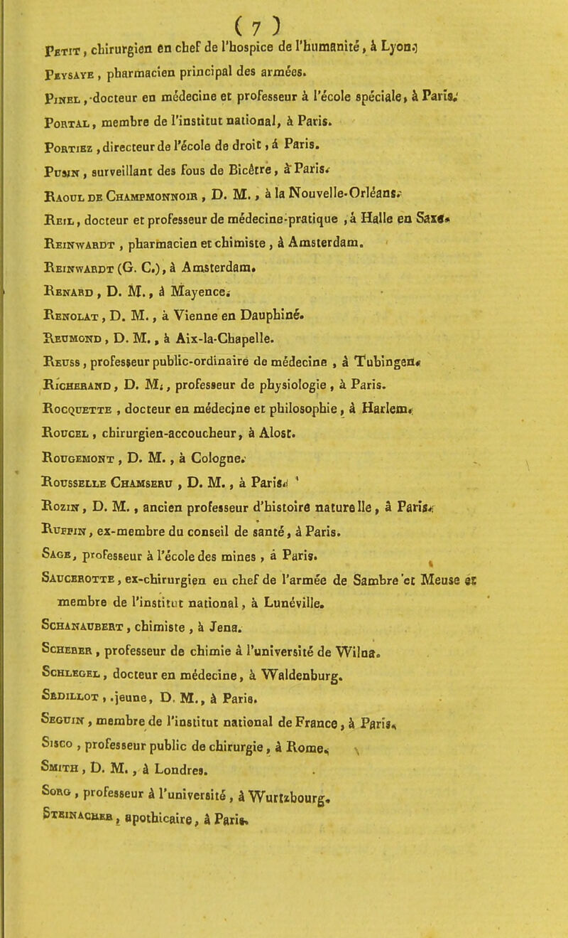 Petit , diirurgien en chef de l’hospice de rhumanité, à Lyon.i Peysave , pharmacien principal des armées. Pinel , docteur en médecine et professeur à l'école spéciale» à Paris,' Foetal, membre de l’institut national, à Paris. Portiez , directeur de l’école de droit, â Paris. PüsiN , surveillant des fous de Bicêtré, k Paris^ Raoul de Champmonnoih , D. M. » à la Nouvelle-Orléans; Reil, docteur et professeur de médecine-pratique ,â Halle en Saxe# Reinwardt , phartaacien et chimiste, à Amsterdam. • Reinwardt(G. C.),à Amsterdam» Renard , D. H., â Mayence.- Renolat , D. M., à Vienne en Dauphiné. Redmond , D. M. , à Aix-la-Chapelle. Reuss , professeur public-ordinaire de médecine , à Tubingen# Richeband , D. Mj, professeur de physiologie , à Paris. Rocqoette , docteur en médecine et philosophie, à Harlem»: Roucbl, chirurgien-accoucheur, à Alosc. Rougemont , D. M., à Cologne.- Roüsselle Chamseru , d. m. , à Paris»! ‘ Rozin , d. m. , ancien professeur d’histoire naturelle, â Paris»! Rufpin , ex-membre du conseil de santé » à Paris. Sage, professeur à l’école des mines, à Paris. ^ Saucehotte , ex-chirurgien eu chef de l’armée de Sambre ’ct Meuse membre de l’institut national, à Lunéville, Schanaubert , chimiste , à Jena. ScHEBEE, professeur de chimie à l’université de Wilna. ScHLKGEL, docteur en médecine, k Waldenburg. Sedillot , .jeune, D. M., à Paris. Seguin , membre de l’institut national de France » à Paris., Sisco , professeur public de chirurgie, â Rome.; \ Smith , D. M., à Londres. SoRG , professeur à l’université , â Wurtïbourg, Stbinacbeb J apothicaire, â Pari».