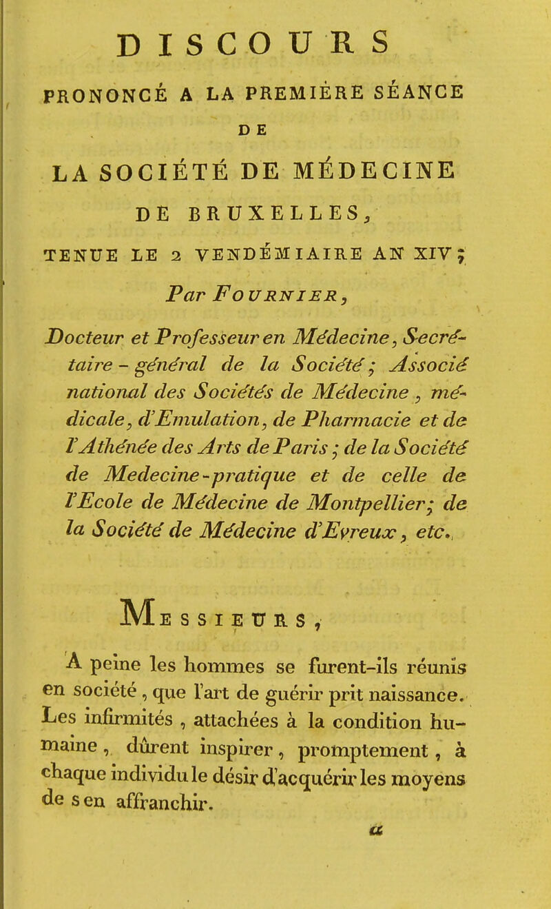 DISCOURS PRONONCÉ A LA PREMIÈRE SÉANCE D E LA SOCIÉTÉ DE MÉDECINE de BRUXELLES, TENUE LE 2 VENDÉMIAIRE AN XIV; Par F O URNiER, Docteur et Professeur en Médecine, Secré- « taire - général de la Société j Associé national des Sociétés de Médecine ^ mé- dicale, d’Emulation, de Pharmacie et de rAtliéjiée des Arts de Paris j de la Société de MedecinC'-pratique et de celle de TEcole de Médecine de Montpellier^ de la Société de Médecine dEvreux ^ etc», M ESSIEURS, A peine les hommes se furent-ils réunis en société , qvie l’art de guérir prit naissance. Les infirmités , attachées à la condition hu- maine , durent inspirer, promptement, à chaque individu le désir d’acquérir les moyens de s en affranchir. a