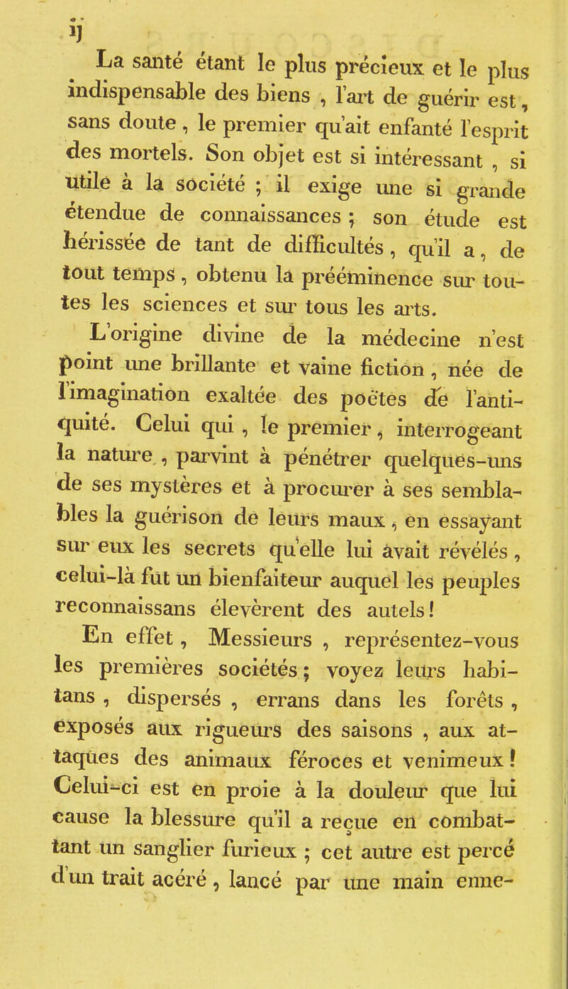 La santé étant le plus précieux et le plus indispensable des biens , l’ait de guérir est, sans doute, le premier qu’ait enfanté l’esprit des mortels. Son objet est si intéressant , si utile à la société ; il exige mie si grande étendue de connaissances ; son étude est hérissée de tant de difficultés, qu’il a, de tout temps , obtenu la preeniinence sur tou- tes les sciences et sim tous les arts. L origine divine de la médecine n’est point une brillante et vaine fiction, née de rimagination exaltée des poètes de l’anti- quité. Celui qui , le premier ^ interrogeant la nature,, parvint à pénétrer quelquès-ims de ses mystèi’es et à procm^er à ses sembla- bles la guérison de leurs maux ^ en essayant sur eux les secrets qu elle lui avait révélés , celui-là fut un bienfaiteur auquel lés peuples reconnaissans élevèrent des autels! En effet, Messieurs , représentez-vous les premières sociétés ; voyez leius habi- tans , dispersés , errans dans les forêts , exposés aux rigueims des saisons , aux at- taques des animaux féroces et venimeux ! Celui-ci est en proie à la douleim que lui cause la blessure qu’il a reçue en combat- tant un sanglier furieux ; cet autre est percé d un trait acéré , lancé par une main enne-