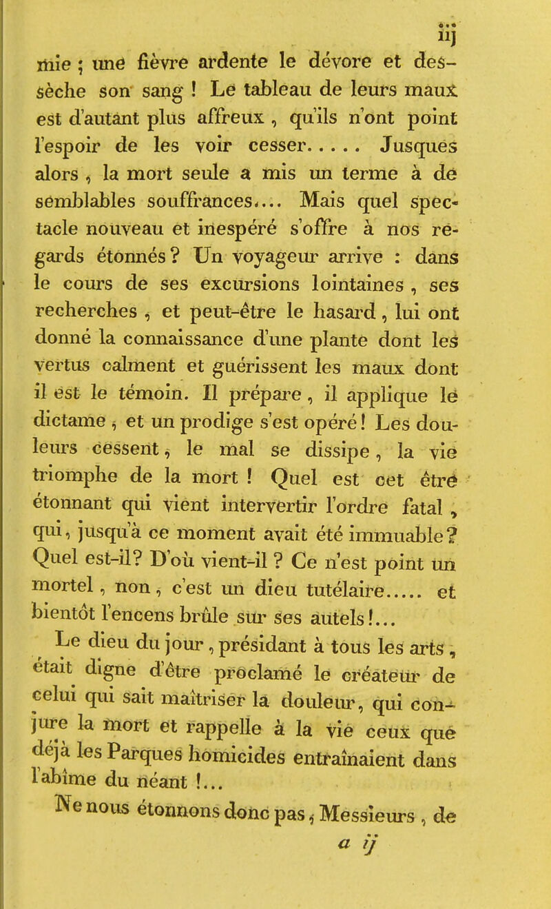 mîe ; imé fièvi’e ardente le dévore et des- sèche son' sang ! Le tableau de leurs maux est d’autant plus affreux , qu’ils n’ont point l’espoir de les voir cesser Jusqués alors , la mort seule a mis un terme à dé semblables souffrances-... Mais quel spec- tacle nouveau et inespéré s’offre à nos ré- gai’ds étonnés? Un voyageiu' arrive : dans le cours de ses excursions lointaines , ses recherches ^ et peut-être le hasard, lui ont donné la connaissance d’une plante dont les vertus calment et guérissent les maux dont il est le témoin. Il prépai^e, il applique lé dictame ^ et un prodige s’est opéré ! Les dou- leurs cessentle mal se dissipe, la vié triomphe de la mort ! Quel est cet êtré étonnant qui vient intervertir l’ordre fatal , qui, jusqu à ce moment avait été immuable? Quel est-il? Doù vient-il ? Ce n’est point un mortel, non, c’est un dieu tutélaire et bientôt l’encens brûle siu’ ses autels!... Le dieu du jour, présidant à tous les arts était digne d’être proclamé le créâtetü' de celui qui sait maitrisér la douleur, qui con-^ jure la mort et rappelle à la vié ceux que déjà les Parques homicides entraînaient dans labîme du néant !... Ne nous étonnons donc pasMessieurs , de a tj