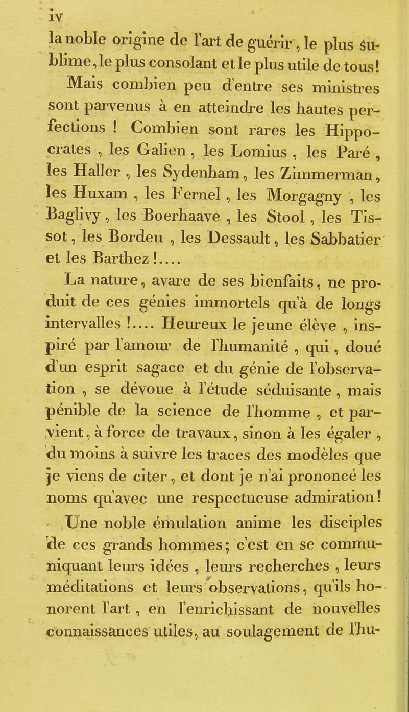 la noble origine de l’ai't de guérir, le plus ôu- blime,le plus consolant et le plus utile de tous! Mais combien peu d entre ses ministres sont parvenus à en atteindi’e les hautes per- fections ! Combien sont rares les Hippo- crates , les Galien, les Lomius , les Paré , les Haller , les Sydenham, les Zimmerman, les Huxam , les Fernel , les Morgagny , les Baglivy, les Boerhaave , les Stool, les Tis- sot, les Bordeu , les Dessault, les Sabbatier' et les Barthez ! La natiu’e, avare de ses bienfaits, ne pro- duit de ces génies immortels qua de longs intervalles !— Heureux le jeune élève , ins- piré par lamom’ de Thumanité , qui, doué d’un esprit sagace et du génie de l’observa- tion , se dévoue à l’étude séduisante , mais pénible de la science de l’homme , et par- ,vient, à force de travaux, sinon à les égaler , du moins à suivre les traces des modèles que je viens de citer, et dont je n’ai prononcé les noms qu’avec une respectueuse admiration! ' Une noble émulation anime les disciples de ces grands hommes; c’est en se commu- niquant lem’s idées , lem’S recherches , leurs méditations et leurs observations, qu’ils ho- norent l’art , en l’enrichissant de nouvelles connaissances utiles, au soulagement de l’hu-