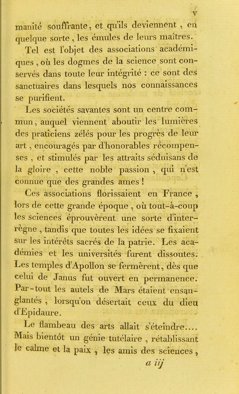 manité souffrante, et quils deviennent , en quelque sorte, les émules de leurs maîtres. Tel est l’objet des associations académi- ques , oïl les dogmes de la science sont con- servés dans toute leur intégrité : ce sont des sanctuaires dans lesquels nos connaissances se purifient. Les sociétés savantes sont un centre com- mun, auquel viennent aboutir les lumières des praticiens zélés poiu' les progrès de leur art, encoui'agés par d’honorables récompen- ses , et stimulés par les attraits séduisans de la gloire , cette noble passion , qui n’est connue que des grandes âmes ! Ces associations florissaient en France , lors de cette gi^ande époque , où tout-à-coup les sciences éprouvèrent une sorte d’inter- règne , tandis que toutes les idées se fixaient siu’ les intérêts sacrés de la patrie. Les aca- démies et les universités furent dissoutes. Les temples d’Apollon se fermèrent, dès que celui de Janus fut ouvert en permanence. Par-tout les autels de Mars étaient ensan- glantés , lorsqu’on désertait ceux du dieu d’Epidaure. Le flambeau des arts allait s’éteindre.... Mais bientôt un génie tutélaire , rétablissant le calme et la paix , les amis des sciences , a iij