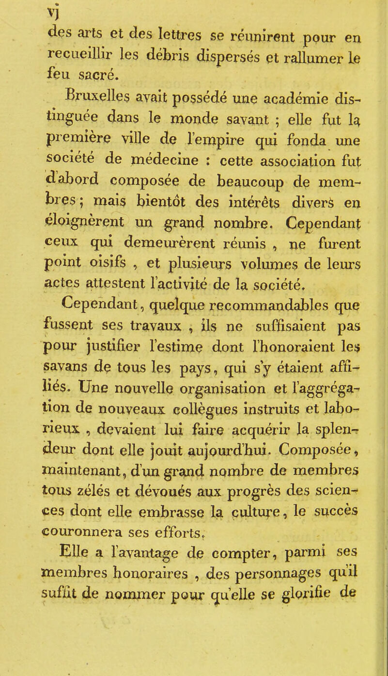 'i des arts et des lettres se réunirent pour en recueillir les débris dispersés et rallumer le feu sacré. Bruxelles avait possédé une académie dis- tinguée dans le monde savant ; elle fut 1^ première viUe de l’empire qui fonda une société de medecine ; cette association fut d abord composée de beaucoup de mem- bres ; mais bientôt des intérêts diverà en éloignèrent un grand nombre. Cependant ceux qui demeurèrent réunis , ne fm^ent point oisifs , et plusieurs volumes de leurs actes attestent l’activité de la société. Cependant, quelque recommandables que fussent ses travaux , ils ne suffisaient pas pour justifier l’estime dont l’honoraient les savans de tous les pays, qui s y étaient affi- liés. Une nouvelle organisation et l’aggréga- tion de nouveaux collègues instruits et labo- rieux , devaient lui faire acquérir la splen^ deur dont elle jouit aujoui’d’bui. Composée, maintenant, d’un grand nombre de membres tous zélés et dévoués aux progrès des scien- ces dont elle embrasse la culture, le succès couronnera ses efforts. Elle a l’avantage de compter, paimi ses membres honoraires , des personnages qu’il suffit de nommer pour quelle se glorifie de