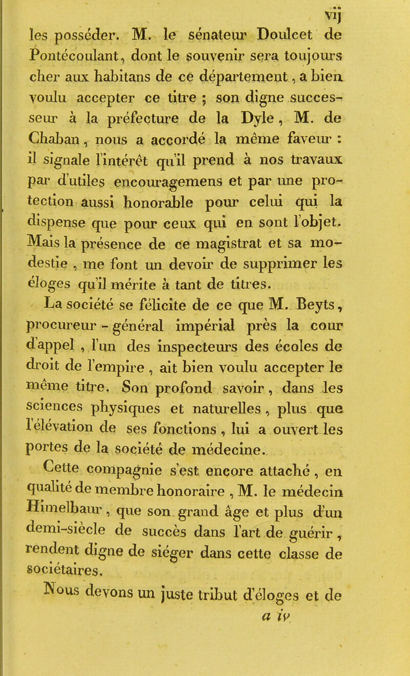 • • VI) les posséder. M. le sénateui' Doiüeet de Pontée O niant, dont le souvenir sera toujours cher aux habitans de ce département, a biea voulu accepter ce titre ; son digne succès-^ seirr à la préfecture de la Dyle, M. de Chaban, nous a accordé la même faveiu’ : il signale lintéret qu’il prend à nos travaux pai’ d’utiles encouragemens et par ime pro- tection aussi honorable pour celui qui la dispense que pour ceux qui en sont l’objet. Mais la présence de ce magistrat et sa mo- destie , me font un devoir de supprimer les éloges qu’il mérite à tant de titres. La société se félicite de ce que M. Beyts, procureur - général impérial près la cour d’appel , l’un des inspecteurs des écoles de droit de l’empire , ait bien voulu accepter le meme titre, Son profond savoir, dans les sciences physiques et naturelles, plus que 1 élévation de ses fonctions , lui a ouvert les portes de la société de médecine. Cette compagnie s’est encore attaché, en qualité de membre honoraire , M. le médecin Himelbaui’, que son grand âge et plus d’mi demi-siecle de succès dans l’art de guérir, rendent digne de siéger dans cette classe de sociétaires. Nous devons un juste tribut d’éloges et de a w