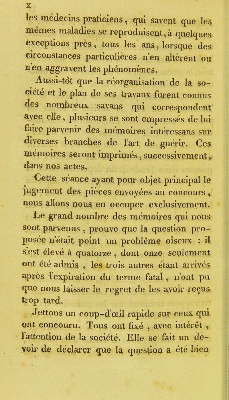 les médecins praticiens ^ qui savent que les mêmes maladies se reproduisent,à quelques exceptions près, tous les ans, lorsque des circonstances particulières n’en altèrent ou n en aggravent les phénomènes. Aussi-tot que la réorganisation de la so- ciété et le plan de ses travaux furent connus des nomhreux savans qui correspondent avec elle, plusieurs se sont empressés de lui laire parvenir des mémoires intéressans siu' diverses branches de l’ai’t de guérir. Ces mémoires seront imprimés, successivement,, dans nos actes. Cette séance ayant pour objet principal le jugement des pièces envoyées au concoui’S, nous allons nous en occuper exclusivement. Le gl and nombre des mémoires qui nous sont parvenus , prouve que la question pro- posée n’était point un problème oiseux : il s est élevé à quatorze , dont onze seulement ont été admis , les trois autres étant airivés après l’expiration du terme fatal , n’ont pu que nous laisser le regret de les avoir reçus b’op tard. Lettons un coup-d’œil rapide sur ceux qui ont concouru. Tous ont fixé , avec intérêt , î attention de la société. Elle se fait un de- voir de déclarer que la question a été bien