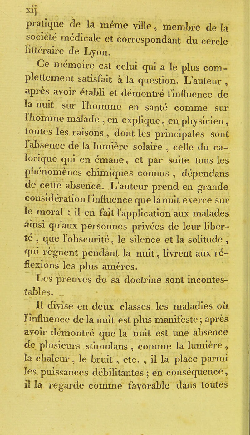 x^ pratique de la même ville, membre de la société médicale et correspondant du cercle littéraire de Lyon. Ce mémoii’e est celui qui a le plus com- plettement satisfait à la question. L’auteur , après avoir établi et démontré l’influence de la nuit sui* 1 homme en santé comme siu* 1 homme malade , en explique, en physicien, toutes les raisons , dont les principales sont I absence de la lumière solaire , celle du ca- lorique qui en émane, et par suite tous les phénomènes chimiques connus , dépendans de cette alisence. L’auteui’ prend en grande considération l’influence que la nuit exerce sur le moral : il en fait l’application aux malades ainsi quaux personnes privées de leur liber- té , que l’obscurité, le silence et la solitude , qui régnent pendant la nuit, livrent aux ré- flexions les plus amères. Les preuves de sa doctrine sont incontes- tables. . Il divise en deux classes les maladies ou l’influence de la nuit est plus manifeste ; après avoir démontré que la nuit est une absence de plusieurs stimulans , comme la lumière , la chaleur, le bruit , etc. , il la place parmi les puissances débilitantes ; en conséquence, il la regarde comme favorable dans toutes