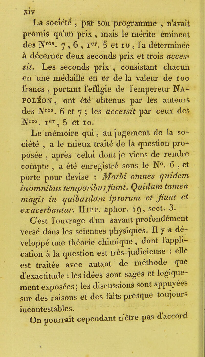 La société , par Son programme , n avait promis qu’un prix , mais le mérite éminent des 7 î 6 , î®**. 5 et to , l’a déterminée à décerner deux seconds prix et trois accès* sit. Les seconds prix , consistant chacun en une médaillé én Or de la valeur de îoo francs , portant l’efifigie de l’empereur Na^ POLÉON, ont été obtenus par les auteurs des 6 et 7 ; les accessit pâr ceux des ]Vros. 5 et lo. Le mémoire qui, au jugement de la so- ciété , a le mieux traité de la question pro- posée , après celui dont je viens de rendi'e compte , a été enregistré sous le N'’. 6 , et porte pour devise : Morhi omnes (juidem inomnibus temporibusfiunt. Quidam tamen magis in fjuibusdam ipsorum et jiunt et exacerbantur. HiPP. aphor. 19, sect. 3. C’est l’ouvrage d’un savant profondément versé dans les sciences physiques. Il y a dé- veloppé une théorie chimique , dont 1 appli- cation à là question est très-^judicieuse : elle est traitée avec autant de méthode qii^ d’exactitude : les idées sont sages et logique- ment exposées; les discussions sont appuyées sur des raisons et des faits presque toujoui’S incontestables. On pourrait cependant n’étre pas d accord
