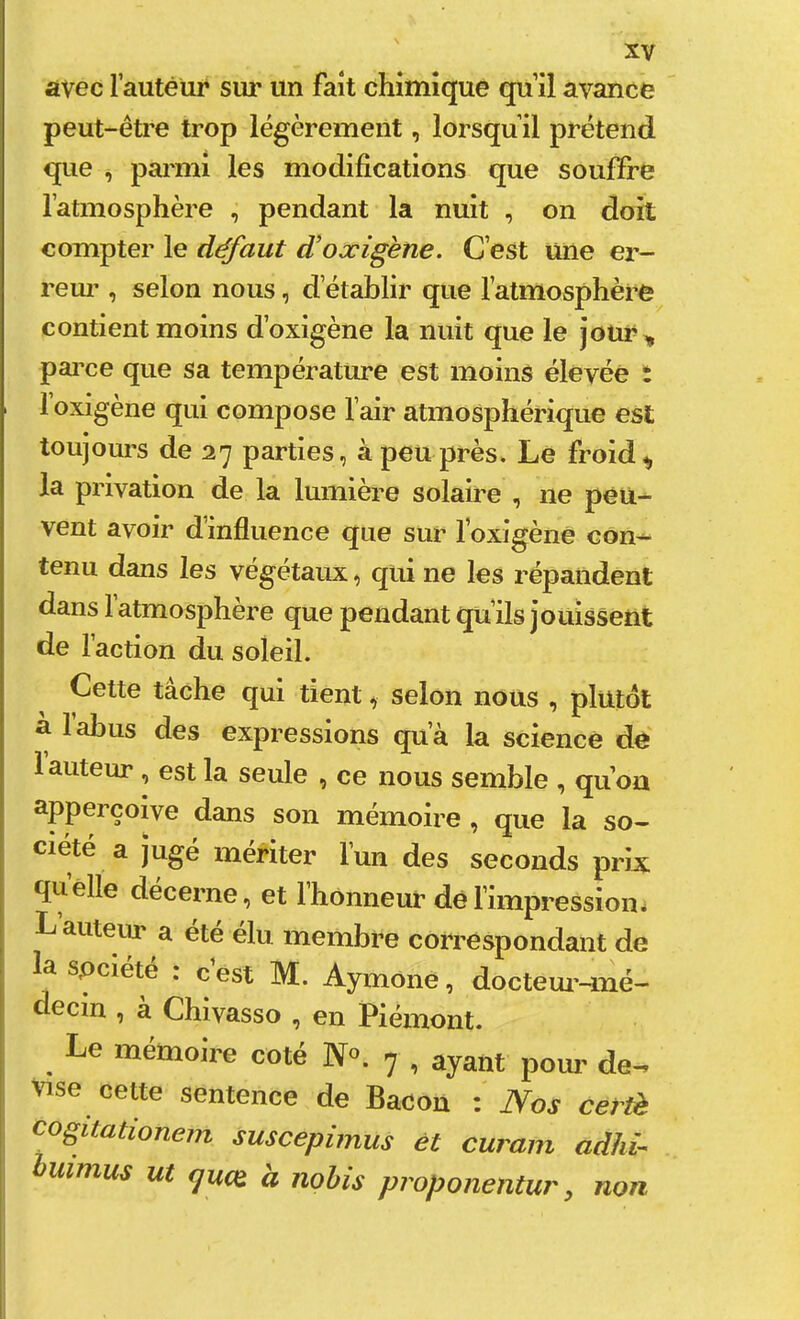 avec rautêür sur un fait chimique qu’il avance peut-être trop légèrement, lorsqu’il prétend que , parmi les modifications que souffre l’atmosphère , pendant la nuit , on doit compter le défaut d'oæigène. C’est une er- reur , selon nous, d’établir que l’atmosphère contient moins d’oxigène la nuit que le joür^ pai’ce que sa température est moins élevée : loxigène qui compose l’air atmosphérique est toujours de 27 parties, à peu près. Le froid ^ la privation de la lumière solaire , ne péù-^ vent avoir d’influence que sur foxigèné con-- tenu dans les végétaux, qui ne les répandent dans l’atmosphère que pendant qu’ils jouissent de l’action du soleil. Cette tache qui tient, selon nous , plutôt a labus des expressions qu’à la science de 1 auteur , est la seule , ce nous semble , quon apperçoive dans son mémoire , que la so- ciété a jugé mériter l’un des seconds prix: quelle décerne, et l’honneur dél’impressiom L auteiir a été élu membre correspondant de la spciete . c est M. Aymone, docteui’-mé— decin , à Chivasso , en Piémont. Le mémoire coté N«. 7 , ayant poui' de-, vise cette sentence de Bacon : Nos certè cogitationem suscepimus èt curain adhi- humus ut fjucQ. a nohis proponentur, non