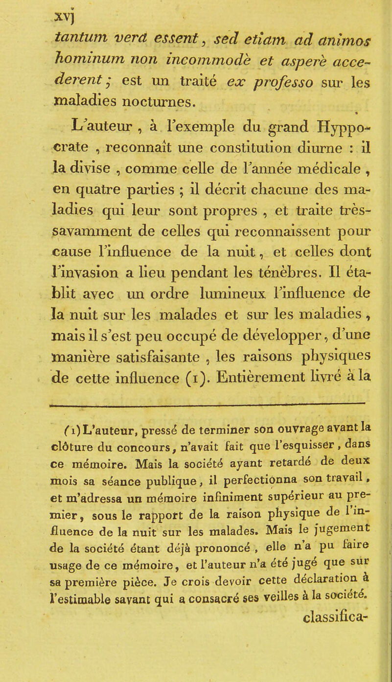 tantum vera essenf, sed etîam ad anîmos hominum non incommode et aspere accé- dèrent j est un traité ex professe sur les maladies nocturnes. » L^auteur , à Texemple du grand Hyppo- crate , reconnaît une constitution diurne : il la divise , comme celle de Tannée médicale , en quatre pailies ; il décrit chacune des ma- ladies qui leur sont propres , et ü^aite très- savamment de celles qui reconnaissent pour cause Tinfluence de la nuit, et celles dont Tinvasion a lieu pendant les ténèbres. Il éta- blit avec un ordre lumineux Tinfluence de la nuit sur les malades et sur les maladies , mais il s^est peu occupé de développer, d’une manière satisfaisante , les raisons physiques de cette influence (i). Entièrement livré à la ( i) L’auteur, pressé de terminer son ouvrage avant la clôture du concours, n’avait fait que l’esquisser , dans ce mémoire. Mais la société ayant retarde de deux mois sa séance publique, il perfectionna son travail, et m’adressa un mémoire infiniment supérieur au pre- mier , sous le rapport de la raison physique de 1 in- fluence de la nuit sur les malades. Mais le jugement de la société étant déjà prononcé , elle n a pu faire usage de ce mémoire, et l’auteur n’a été juge que sur sa première pièce. Je crois devoir cette déclaration à l’estimable savant qui a consacré ses veilles à la société. classifica-