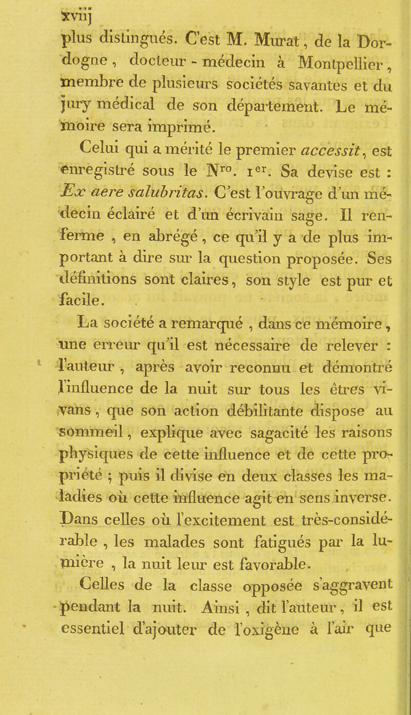 Xvii] plus dislingués. Cest M. Murat, de la Dor- dogne , docteur médecin à Montpellier, membre de plusieurs sociétés savantes et du jury médical de son département. Le mé- moire sera imprimé. Celui qui a mérité le premier accessit^ est enregistré sous le Sa devise est : Ex aere salubritas. C^est Touvrage d’un mé- decin éclairé et d’un écrivain sage. Il ren- fernie , en abrégé, ce qu’il y a cle plus im- portant à dire sui' la question proposée. Ses définitions sont claires, son style est pur et facile. La société a remarqué , dans ce mémoire, une erreur qu’il est nécessaire de relever : l’auteur , après avoir reconnu et démontré finfluence de la nuit sm* tous les êtres yi- tVans, que son action débilitante dispose au sommeil, explique avec sagacité les raisons physiques de cette influence et de cette pro- priété ; puis il divise en deux classes les ma- ladies oii cette influence agit en sens inverse, pans celles où l’excitement est très-considé- rable , les malades sont fatigués par la lu- mière , la nuit leur est favorable. Celles de la classe opposée s’aggravent - pendant la nuit. Ainsi , dit l’auteur, il est essentiel d’ajouter de foxigèiie à l’air que