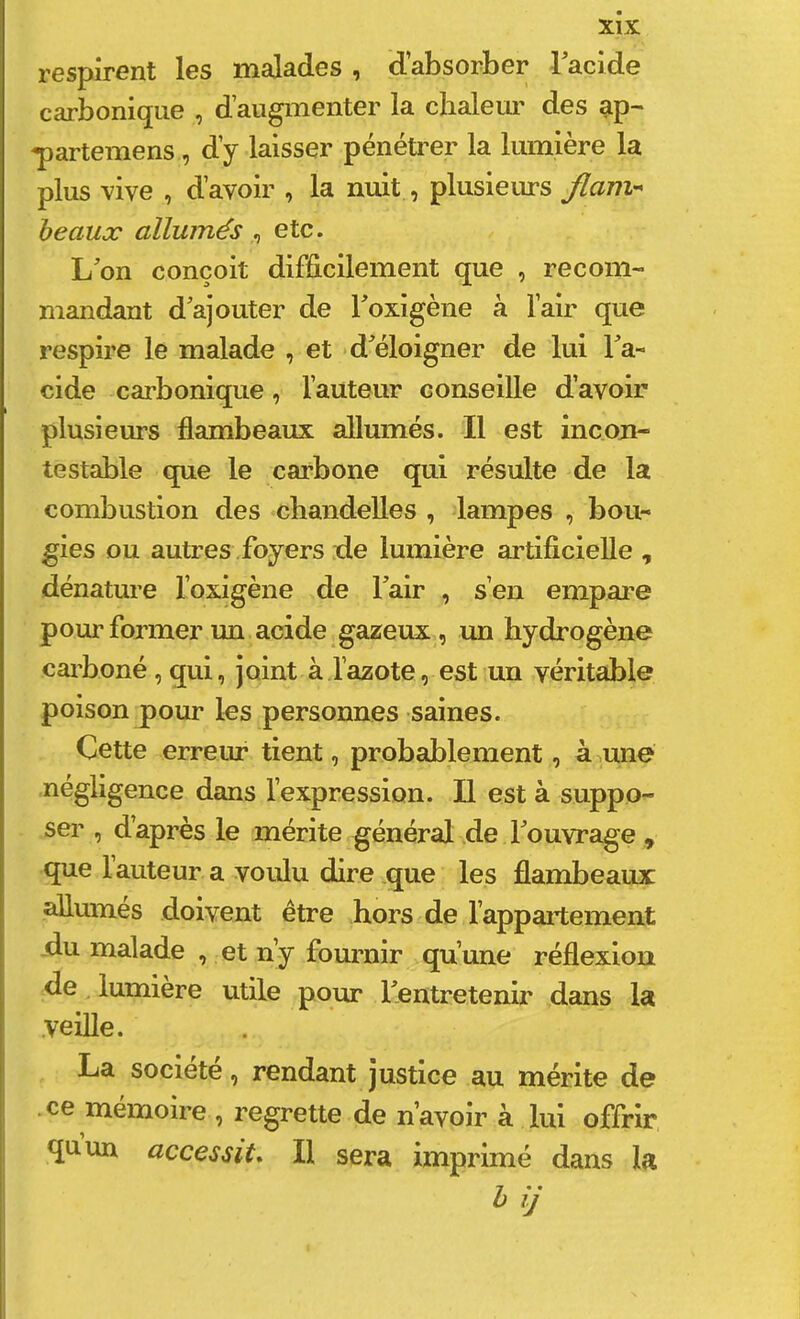 respirent les malades , d’absorber Tacide carbonique , d’augmenter la chalem' des ap- -partemens, d’y laisser pénétrer la lumière la plus vive , d’avoir , la nuit, plusieurs flam- beaux allumés ^ etc. L’on conçoit difficilement que , recom- mandant d’ajouter de l’oxigène à l’air que respire le malade , et d’éloigner de lui l’a- cide carbonique, l’auteur conseille d’avoir plusieurs flambeaux allumés. Il est incon- testable que le carbone qui résulte de la combustion des chandelles , lampes , bou- gies ou autres Loyers de lumière artificielle , dénature l’oxigène de l’air , s’en empare pour former un acide gazeux, un hydrogène carboné, qui, joint à l’azote, est un véritable poison pour les personnes saines. Cette erreur tient, probablement, à une négligence dans l’expression. Il est à suppo- ser , d’après le mérite général de l’ouvrage , que l’auteur a voulu dire que les flambeaux allumes doivent être hors de l’appaii;ement du malade , et n’y fournir qu’une réflexion de lumière utile pour l’entretenir dans la .veille. La société, rendant justice au mérite de .ce mémoire , regrette de n’avoir à lui offrir quun accessit* Il sera imprimé dans la hij