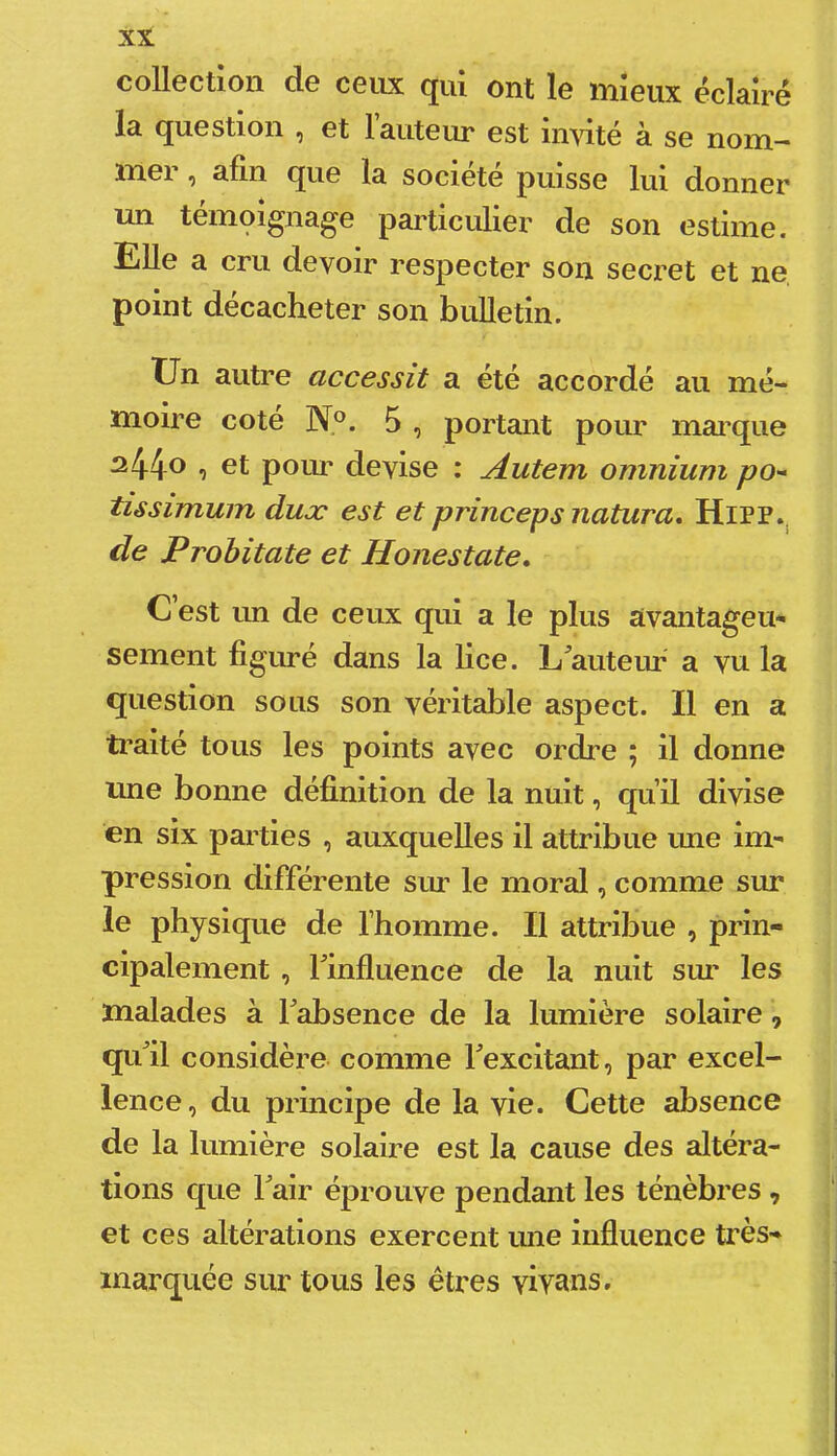 collection de ceiLX qui ont le mieux éclairé la question ^ et 1 auteur est invite a se nom— mei ^ afin que la société puisse lui donner un témoignage particulier de son estime. Elle a cru devoir respecter son secret et ne point décacheter son bulletin. Un autre accessit a été accordé au mé- moire coté N®. 5 , portant pour mai’que ^44® , et poui' devise : Autem omnium po^ tissimum duæ est et princeps natura, HlPP.^ de Probitate et Honestate. C est un de ceux qui a le plus avantageu- sement figuré dans la lice. L^auteur a vu la question sous son véritable aspect. Il en a ti'aité tous les points avec ordre ; il donne une bonne définition de la nuit, quil divise en six parties , auxquelles il attribue une im- pression différente sur le moral, comme sur le physique de l’homme. Il attribue , prin- cipalement , finfluence de la nuit sur les malades à Fabsence de la lumière solaire, qxFil considère comme Fexcitant, par excel- lence, du principe de la vie. Cette absence de la lumière solaire est la cause des altéra- tions que Fair éprouve pendant les ténèbres , et ces altérations exercent ime influence très- marquée sur tous les êtres vivons.