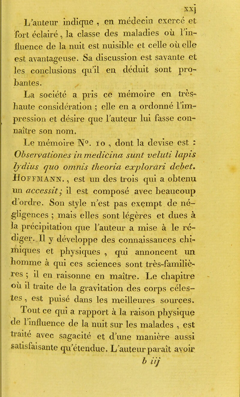 L'auteur indique , en médecin exercé et ïbrt éclairé, la classe des maladies où Tin- fluence de la nuit est nuisible et celle où elle est avantageuse. Sa discussion est savante et les conclusions qu'il en déduit sont pro- bantes. La société a pris ce mémoire en ti’ès- haute considération ; elle en a ordonné Tim- pression et désire que rauteiur lui fasse con- naître son nom. Le mémoire N°. l'o , dont la devise est : Ohservationes in medicina sunt veluti lapis Ijdius quo omnis tlieoria explorari debet, Hoffmann. , est un des trois qui a obtenu un accessit j il est composé avec beaucoup d'ordi e. Son style n'est pas exempt de né- gligences ; mais elles sont légères et dues à la précipitation que l'auteur a mise à le ré- diger. Il y développe des connaissances chi- nuques et physiques , qui annoncent un homme à qui ces sciences sont très-familiè- ï*es ; il en raisonne en maître. Le chapitre ou il ti’aite de la gravitation des corps céles- tes , est pulsé dans les meilleures sources. Tout ce qui a rapport à la raison physique de 1 influence de la nuit sur les malades , est traite avec sagacité et d'une manière aussi satisfaisante qu'étendue. L'auteur paraît avoir h iij