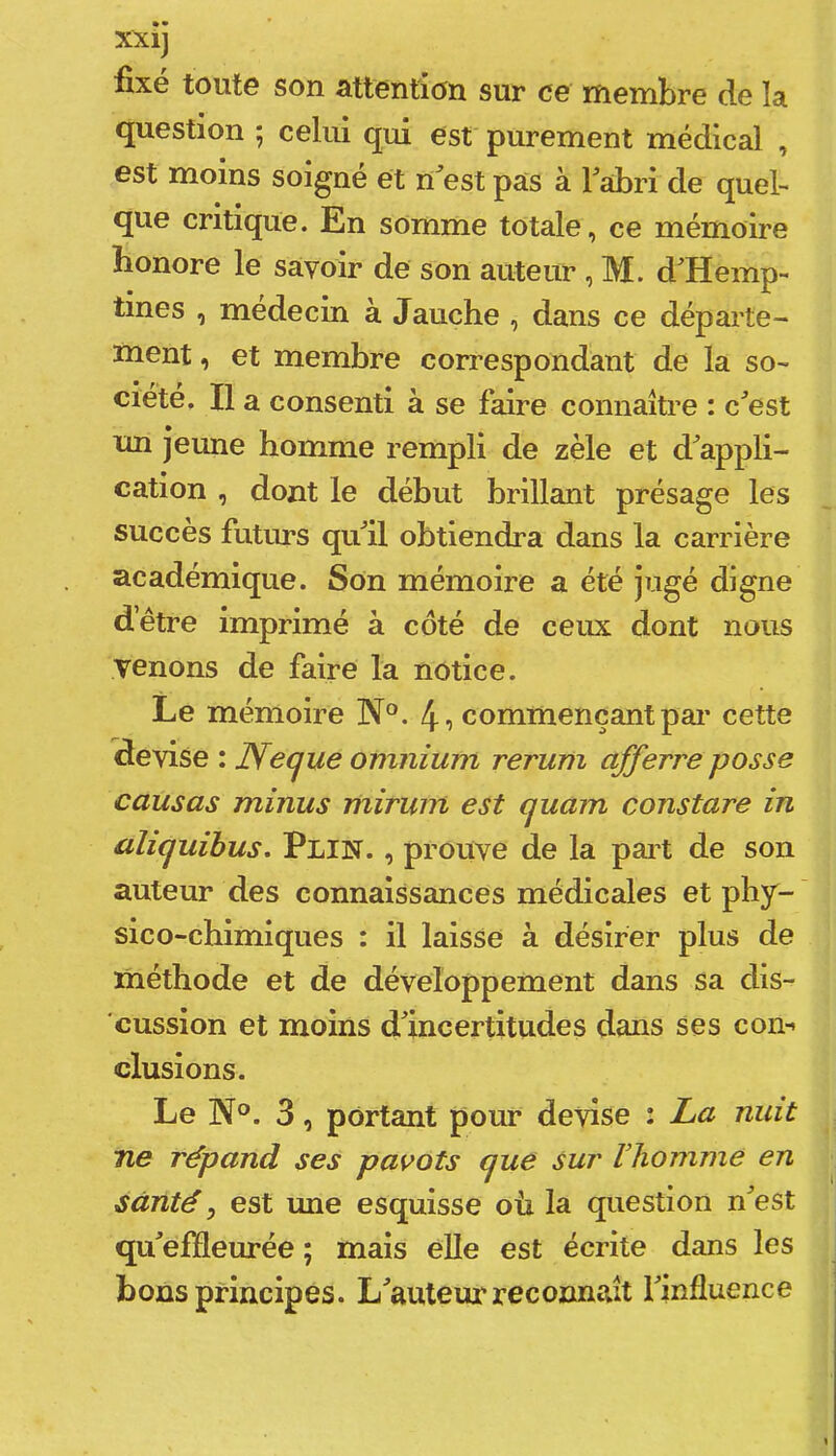 fix0 toutG son attention sur cg niGmbrG de la question ; celui qui est purement médical , est moins soigne et n^’est pas à Fabri de quel- que critique. En somme totale, ce mémoire honore le savoir de son auteur , M. d^Hemp- tines , médecin à Jauche , dans ce départe- ment , et membre correspondant de la so- ciété. Il a consenti à se faire connaître : c^’est un jeune homme rempli de zèle et d^’appli- catlon , dont le début brillant présage les succès futurs qull obtiendra dans la carrière académique. Son mémoire a été jugé digne d’être imprimé à coté de ceux dont nous venons de faire la notice. Le mémoire N°. 4o commençant par cette devise : Necjue omnium rerum afferre posse causas minus mirum est ejuam constare in aliquïbus, Plin. , prouve de la part de son auteur des connaissances médicales et phy- sico-chimiques : il laisse à désirer plus de méthode et de développement dans sa dis- cussion et moins dlncertitudes dans ses con-* clusions. Le N°. 3, portant pour devise : La nuit ne répand ses pavots cjue sur lliomme en santé, est une esquisse où la question n^est qu^effleurée ; mais eUe est écrite dans les bons principes. L^auteur reconnaît Finfluence