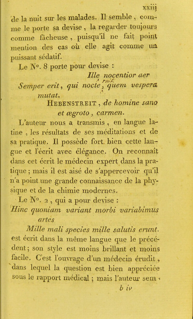 xxnj cle la nuit sm les malades. Il semble , com- me le porte sa devise , la regarder toujoui’S comme fâcheuse , puisqu'il ne fait point mention des cas où elle agit comme ml puissant sédatif. Le N°. 8 porte pour devise : nie nocentior aer Semper erit ^ qui nocte y quem vespera mutât» Hebenstreit , de homine sano et œgroto y carmen. L'auteiu' nous a transmis , en langue la- tine , les résidtats de ses méditations et de sa pratique. Il possède fort, bien cette lan- gue et l’écrit avec élégance. On reconnaît dans cet écrit le médecin expert dans la pra- tique ; mais il est aisé de s'appercevoir qu'il n'a point une grande connaissance de la phy- sique et de la chimie modernes. Le N°. 2 , qui a pour devise : 'Hinc quoniam variant morbi variahîmus art es Mille mali specîes mille salutis ei'unt. est écrit dans la même langue que le précé- dent; son style est moins brillant et moins facile. C’est l’ouvrage d'un médecin érudit, dans lequel la question est bien appréciée sous le rapport médical ; mais l'auteur sem ^ b W