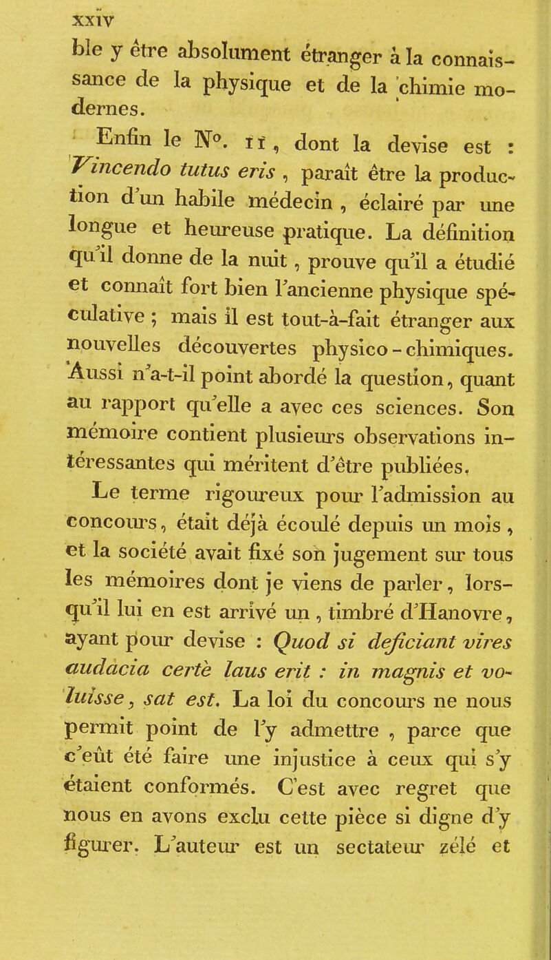 xxïv ble y être absolument étranger à la connais- sance de la physique et de la chimie mo- dernes. ‘ Enfin le N«. lï, dont la devise est : Vincendo tutus eris , paraît être la produc- tion d un habile médecin , éclairé par une longue et heureuse pratique. La définition qn il donne de la nuit, prouve qufil a étudié et connaît fort bien Fancienne physique spé- culative ; mais il est tout-à-fait étranger aux nouvelles découvertes physico - chimiques. Aussi n a-t-il point abordé la question, quant au rapport qu^elle a avec ces sciences. Son mémoire contient plusieius observations in- téressantes qui méritent d^être publiées, Le terme rigoiueux pour Fadmission au concours, était déjà écoulé depuis un mois , et la société avait fixé son jugement siu- tous les mémoires dont je viens de pai’ler, lors- qiFil lui en est arrivé un , timbré d'Hanovre, ayant pour devise : Quod si dejiciunt vires audàcia certè laus erit : in magnis et vo- lutsse, sat est, La loi du concoius ne nous permit point de Fy admettre , parce que c'eût été faire une injustice à ceux qui s'y étaient conformés. C’est avec regret que nous en avons exclu cette pièce si digne d'y figiuer. L'auteur est un sectateiu zélé et