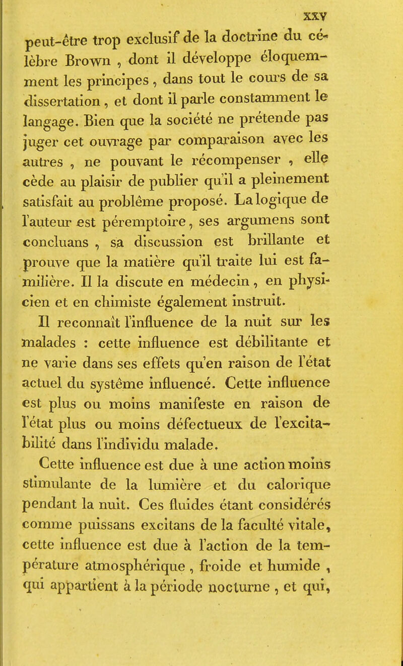 peut-être trop exclusif de la doctrine du cé- lèbre Brown , dont il développe éloquem- ment les principes, dans tout le cours de sa dissertation, et dont il parle constamment le langage. Bien que la société ne pretende pas juger cet ouvi’age par comparaison avec les autres , ne pouvant le récompenser , elle cède au plaisir de publier qull a pleinement satisfait au problème proposé. La logique de l’auteur est péremptoire, ses argumens sont concluans , sa discussion est brillante et prouve que la matière qu’il traite lui est fa- milière. Il la discute en médecin, en physi- cien et en chimiste également instruit. Il reconnaît l’influence de la nuit sm' les malades : cette influence est débilitante et ne varie dans ses effets qu’en raison de l’état actuel du système influencé. Cette influence est plus ou moins manifeste en raison de l’état plus ou moins défectueux de l’excita- bilité dans l’individu malade. Cette influence est due à une action moins stimulante de la lumière et du calorique pendant la nuit. Ces fluides étant considérés comme puissans excltans de la faculté vitale, cette influence est due à faction de la tem- pérature atmosphérique , froide et hmnide , qui appartient à la période nocturne , et qui,