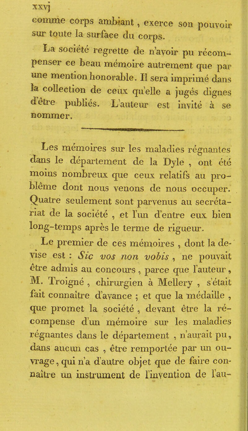 comme corps ambiant, exerce son pouvoir sur toute la surface du corps. La société regrette de n’avoir pu récom- penser ce beau mémoire autrement que par une mention honorable. Il sera imprimé dans îa collection de ceux quelle a jugés dignes detre publies. L’auteur est invité à se nommer. Les mémoires siu* les maladies régnantes dans le dépaitement de la Dyle , ont été moins nombreux que ceux relatifs au pro- blème dont nous venons de nous occuper. Quatre seulement sont parvenus au secréta- riat de la société , et l’un d’entre eux bien long-temps après le terme de rigueur. Le premier de ces mémoires , dont la de-' vise est : Sic vos non vohis , ne pouvait être admis au concours , parce que l’auteur, M. Troigné , chirurgien à Mellery , s’était fait connaître d’avance ; et que la médaille , que promet la société , devant être la ré- compense d’un mémoire sur les maladies régnantes dans le département , n’aurait pu, dans aucun cas , être remportée par un ou- vi’age, qui n a d’autre objet que de faire con- naître un instrument de l’invention de l’au-