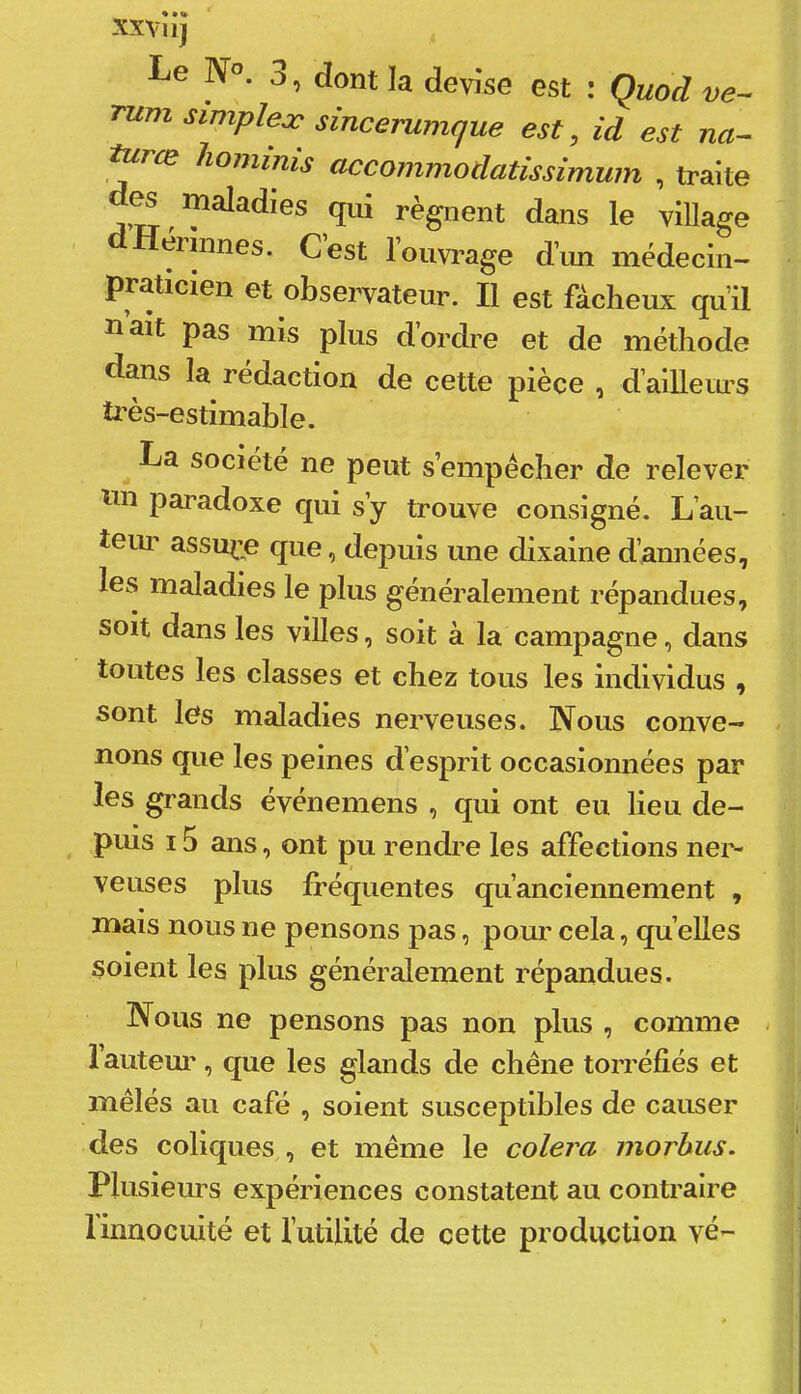 XXVllj Le N”. 3, dont la devise est ; Quod ve~ 'mm simplex sincerumque est, id est na- turce liominis accommodatissimum , traite d^ maladies qui régnent dans le village erlnnes. Cest l’ouvrage d’un médecin- praticien et observateur. Il est fâcheux qu’il naît pas mis plus d’ordre et de méthode dans la rédaction de cette pièce , d’ailleiu’S ü'ès-estimable. La société ne peut s’empêcher de relever pai’adoxe qui s’y trouve consigné. L’au- teui’ assuré que, depuis une dixaine d’années, les maladies le plus généralement répandues, soit dans les villes, soit à la campagne, dans toutes les classes et chez tous les individus , sont les maladies nerveuses. Nous conve- nons que les peines d’esprit occasionnées par les grands événemens , qui ont eu lieu de- puis 15 ans, ont pu rendi’e les affections nei’- veuses plus fréquentes qu’anciennement , « mais nous ne pensons pas, pour cela, qu elles soient les plus généralement répandues. Nous ne pensons pas non plus , comme - l’autem', que les glands de chêne torréfiés et mêlés au café , soient susceptibles de causer des coliques , et même le colera morbiis. Plusieurs expériences constatent au contraire 1 innocuité et l’utiUté de cette production vé-