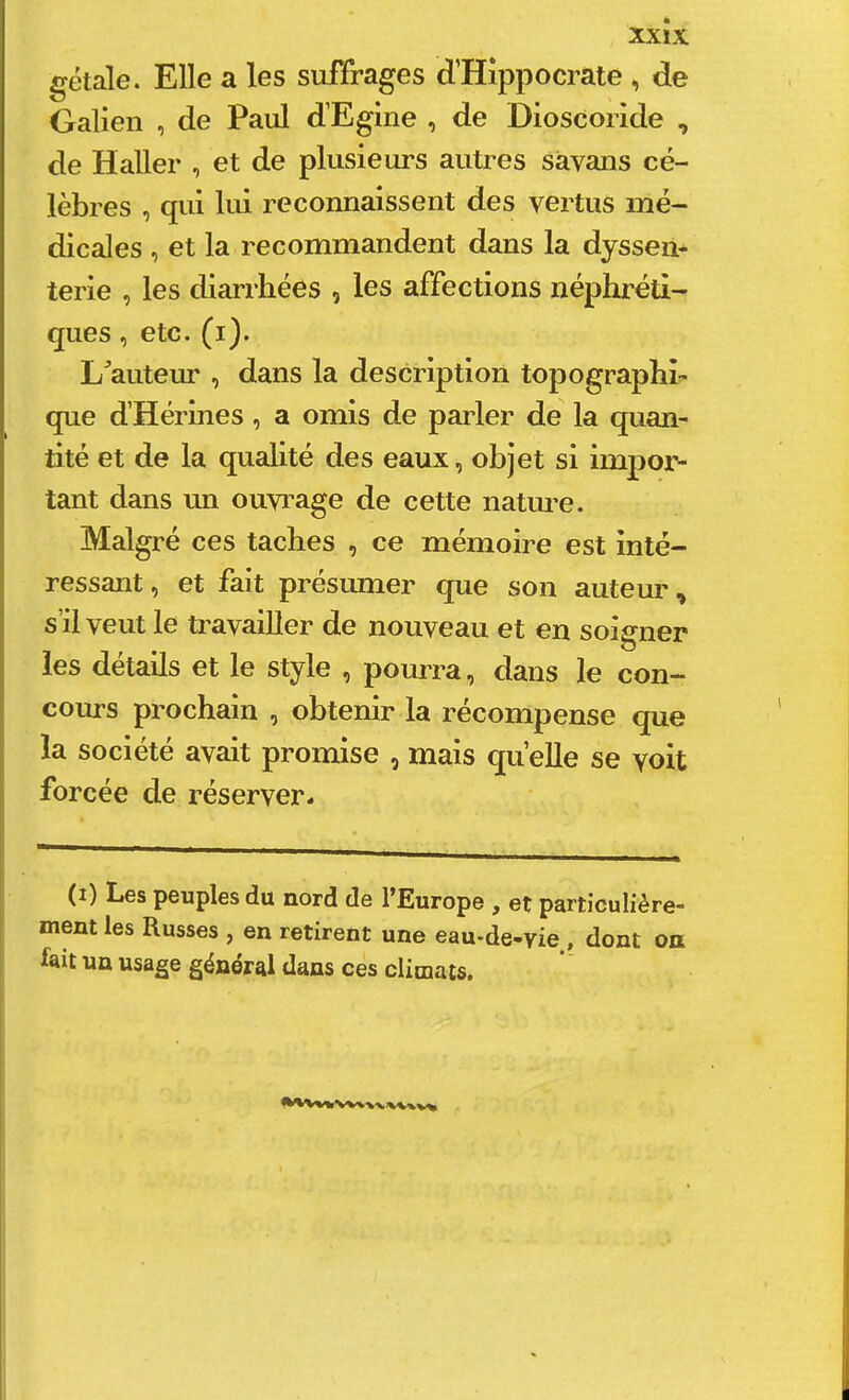 xxîx gétale. Elle a les suffrages d’Hîppocrate , de Galien , de Paul d’Egine , de Dioscoride , de Haller , et de plusieurs autres savans cé- lèbres , qui lui reconnaissent des vertus mé- dicales , et la recommandent dans la dysseii- terie , les diarrhées , les affections néphréti- ques , etc. (i). L^auteur , dans la description topographi- que d’Hérines, a omis de parler de la quan- tité et de la qualité des eaux, objet si impor- tant dans un ouvi’age de cette naUu’e. Malgré ces taches , ce mémoire est inté- ressant , et fait présumer que son auteur, s’il veut le travailler de nouveau et en soigner les détails et le style , pourra, dans le con- cours prochain , obtenir la récompense que la société avait promise , mais quelle se voit forcée de réserver* (i) Les peuples du nord de l’Europe , et particulière- ment les Russes , en retirent une eau-de-vie , dont on lait un usage général dans ces climats.