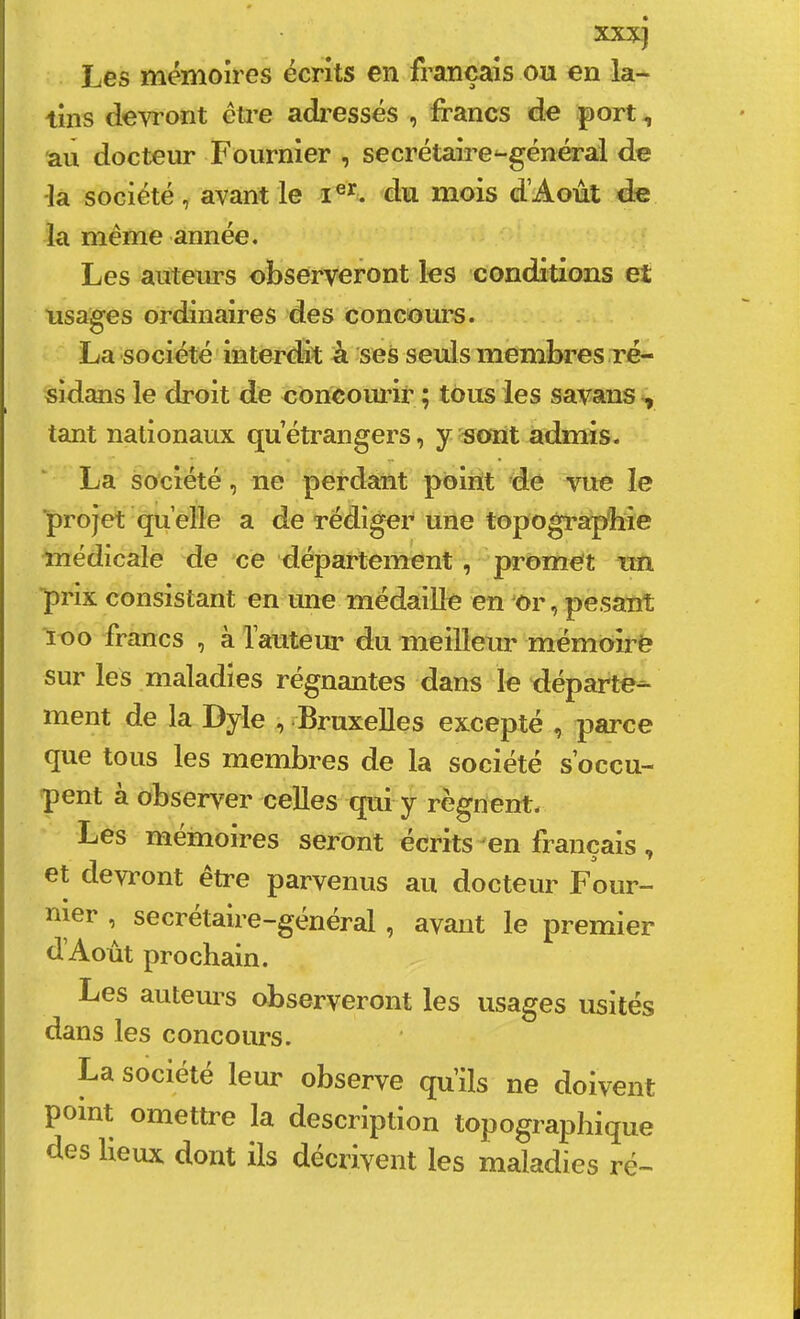 xxxj Les mémoires écrits en français ou en la- tins devront éti’e adressés , francs de port, au docteur Fournier , secrétaires-général de la société, avant le du mois d’Aoùt de la même année. Les auteurs observeront les conditions et usages ordinaires des concours. La société interdît à ses seuls membres ré- sidans le droit de concourir ; tous les savans , tant nationaux qu étrangers, y sont admis. La société, ne perdant point de vue le ■projet quelle a de rédiger une topograjybie médicale de ce département, promet un prix consistant en une médaille en Ur, pesant loo francs , à l’auteur du meilleur mémoue sur les maladies régnantes dans le départe^ ment de la Dyle , Bruxelles excepté , parce que tous les membres de la société s’occu- pent à observer celles qui y régnent. Les mémoires seront écrits en français, et devront etre parvenus au docteur Foiir- uier , secrétaire-genéral , avant le premier d’Aoùt prochain. Les auteurs observeront les usages usités dans les concours. La société leur observe qu’ils ne doivent point omettre la description topographique des lieux dont ils décrivent les maladies ré- ■1