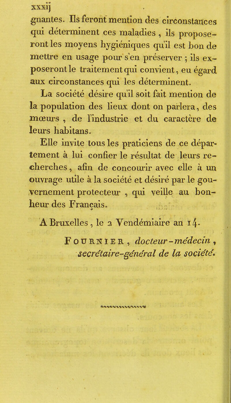 XXXIJ gnantes. Ils feront mention des circonstances qui déterminent ces maladies , ils propose- ront les moyens hygiéniques qull est bon de mettre en usage pour’s’en préserver ; ils ex- poseront le traitement qui convient, eu égard aux circonstances qui les déterminent. La société désire qu’il soit fait mention de la population des lieux dont on parlera, des mœui’s , de l’industrie et du caractère de leurs habitans. Elle invite tous les praticiens de ce dépar- tement à lui confier le résultat de leurs re- cherches , afin de concourir avec elle à un ouvrage utile à la société et désiré par le gou- ,vernement protecteur , qui veille au bon- heur des Français. . A Bruxelles , le 2 Vendémiaire an ï4* Fournier, docteur-médecin, secrétaire-général de la sociétés