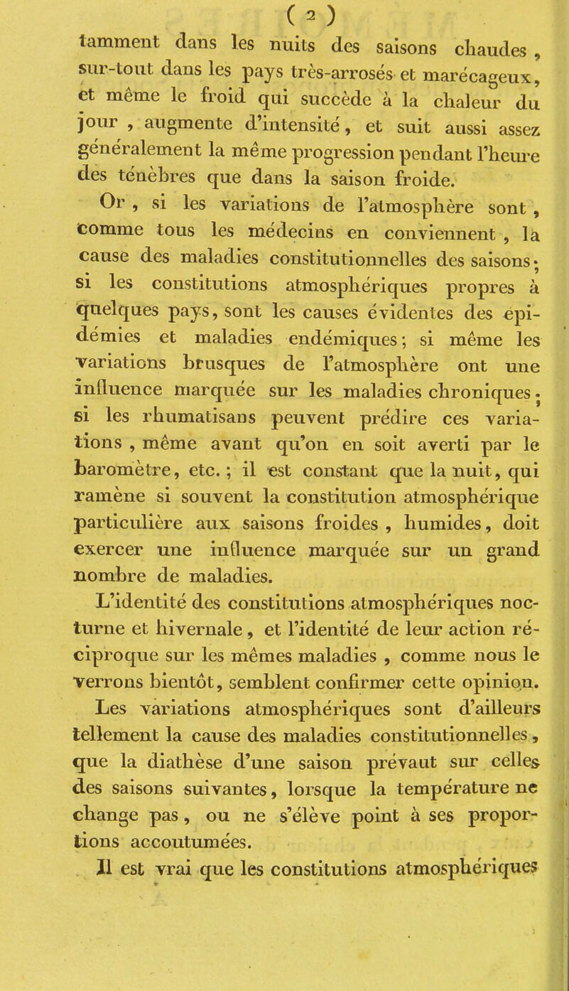 tamment clans les nuits des saisons chaudes , sur-tout dans les pays très-arrosés et marécageux:, et même le froid qui succède à la chaleur du jour , augmente d’intensité, et suit aussi assez généralement la même progression pendant l’heure des ténèbres que dans la saison froide. Or , si les variations de l’atmosphère sont , comme tous les médecins en conviennent , la cause des maladies constitutionnelles des saisons si les constitutions atmosphériques propres à ïjuelc[ues pays, sont les causes évidentes des épi- démies et maladies endémic[ues ; si même les variations bmscfues de l’atmosphère ont une influence marquée sur les maladies chroniques • si les rhumatisans peuvent prédire ces varia- tions , même avant qu’on en soit averti par le baromètre, etc.; il est constant que la nuit, qui ramène si souvent la constitution atmosphéricpie particulière aux saisons froides , humides, doit exercer une influence marquée sur un grand nombre de maladies. L’identité des constitutions atmosphériques noc- turne et hivernale, et l’identité de leur action ré- ciproque sur les mêmes maladies , comme nous le verrons bientôt, semblent confirmer cette opinion. Les variations atmosphériques sont d’ailleurs tellement la cause des maladies constitutionnelles, que la diathèse d’une saison prévaut sur celles des saisons suivantes, lorsque la température ne change pas, ou ne s’élève point à ses propor- tions accoutumées. Il est vrai que les constitutions atmosphériques